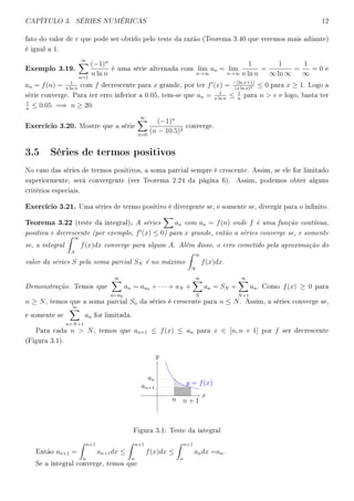 CAPÍTULO 3. SÉRIES NUMÉRICAS 12
fato do valor de r que pode ser obtido pelo teste da razão (Teorema 3.40 que veremos mais adiante)
é igual a 1.
Exemplo 3.19.
∞
n=1
(−1)n
n ln n
é uma série alternada com lim
n→∞
an = lim
n→∞
1
n ln n
=
1
∞ ln ∞
=
1
∞
= 0 e
an = f(n) = 1
n ln n
com f decrescente para x grande, por ter f (x) = −(ln x+1)
(x ln x)2 ≤ 0 para x ≥ 1. Logo a
série converge. Para ter erro inferior a 0.05, tem-se que an = 1
n ln n
≤ 1
n
para n  e e logo, basta ter
1
n
≤ 0.05 =⇒ n ≥ 20.
Exercício 3.20. Mostre que a série
∞
n=0
(−1)n
(n − 10.5)2
converge.
3.5 Séries de termos positivos
No caso das séries de termos positivos, a soma parcial sempre é crescente. Assim, se ele for limitado
superiormente, será convergente (ver Teorema 2.24 da página 6). Assim, podemos obter alguns
critérios especiais.
Exercício 3.21. Uma séries de termo positivo é divergente se, e somente se, divergir para o innito.
Teorema 3.22 (teste da integral). A séries an com an = f(n) onde f é uma função contínua,
positiva e decrescente (por exemplo, f (x) ≤ 0) para x grande, então a séries converge se, e somente
se, a integral
∞
A
f(x)dx converge para algum A. Além disso, o erro cometido pela aproximação do
valor da séries S pela soma parcial SN é no máximo
∞
N
f(x)dx.
Demonstração. Temos que
∞
n=n0
an = an0 + · · · + aN +
∞
N
an = SN +
∞
N+1
an. Como f(x) ≥ 0 para
n ≥ N, temos que a soma parcial Sn da séries é crescente para n ≤ N. Assim, a séries converge se,
e somente se
∞
n=N+1
an for limitada.
Para cada n  N, temos que an+1 ≤ f(x) ≤ an para x ∈ [n, n + 1] por f ser decrescente
(Figura 3.1).
y = f(x)
x
y
n n + 1
an
an+1
Figura 3.1: Teste da integral
Então an+1 =
n+1
n
an+1dx ≤
n+1
n
f(x)dx ≤
n+1
n
andx =an.
Se a integral converge, temos que
 