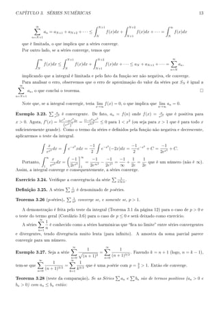 CAPÍTULO 3. SÉRIES NUMÉRICAS 13
∞
n=N+1
an = aN+1 + aN+2 + · · · ≤
N+1
N
f(x)dx +
N+2
N+1
f(x)dx + · · · =
∞
N
f(x)dx
que é limitada, o que implica que a séries converge.
Por outro lado, se a séries converge, temos que
∞
N
f(x)dx ≤
N+1
N
f(x)dx +
N+2
N+1
f(x)dx + · · · ≤ aN + aN+1 + · · · =
∞
n=N
an,
implicando que a integral é limitada e pelo fato da função ser não negativa, ele converge.
Para analisar o erro, observemos que o erro de aproximação do valor da séries por SN é igual a
∞
n=N+1
an, o que conclui o teorema.
Note que, se a integral convergir, teria lim
x→∞
f(x) = 0, o que implica que lim
n→∞
an = 0.
Exemplo 3.23. n
en2 é convergente. De fato, an = f(n) onde f(x) = x
ex2 que é positiva para
x  0. Agora, f (x) = 1ex2
−xex2
2x
(ex2
)
2 = (1−x2)ex2
e2x2 ≤ 0 para 1  x2
(ou seja para x  1 que é para todo x
sucientemente grande). Como o termo da séries e denidos pela função não negativa e decrescente,
aplicaremos o teste da integral.
x
ex2 dx = e−x2
xdx =
−1
2
e−x2
(−2x)dx =
−1
2
e−x2
+ C =
−1
2ex2 + C.
Portanto,
∞
1
x
ex2 dx =
−1
2ex2
∞
1
=
−1
2e∞2 −
−1
2e12 =
−1
∞
+
1
2e
=
1
2e
que é um número (não é ∞).
Assim, a integral converge e consequentemente, a séries converge.
Exercício 3.24. Verique a convergência da série
1
n ln n
.
Denição 3.25. A séries
1
np é denominado de p-séries.
Teorema 3.26 (p-séries). 1
np converge se, e somente se, p  1.
A demonstração é feita pelo teste da integral (Teorema 3.1 da página 12) para o caso de p  0 e
o teste do termo geral (Corolário 3.6) para o caso de p ≤ 0 e será deixado como exercício.
A séries
∞
n=1
1
n
é conhecido como a séries harmônicas que ca no limite entre séries convergentes
e divergentes, tendo divergência muito lenta (para innito). A amostra da soma parcial parece
convergir para um número.
Exemplo 3.27. Seja a série
∞
n=0
1
(n + 1)3
=
∞
n=0
1
(n + 1)3/2
. Fazendo k = n + 1 (logo, n = k − 1),
tem-se que
∞
n=0
1
(n + 1)3/2
=
∞
k=1
1
k3/2
que é uma p-série com p = 3
2
 1. Então ele converge.
Teorema 3.28 (teste da comparação). Se as Séries an e bn são de termos positivos (an  0 e
bn  0) com an ≤ bn então:
 
