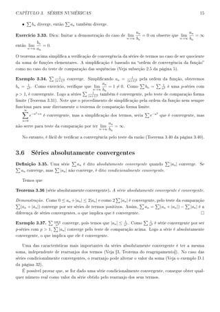 CAPÍTULO 3. SÉRIES NUMÉRICAS 15
• bn diverge, então an também diverge.
Exercício 3.33. Dica: Imitar a demonstração do caso de lim
n→∞
an
bn
= 0 ou observe que lim
n→∞
an
bn
= ∞
então lim
n→∞
bn
an
= 0.
O teorema acima simplica a vericação de convergência da séries de termos no caso de ser quociente
da soma de funções elementares. A simplicação é baseado na ordem de convergência da função
como no caso do teste de comparação das sequências (Veja subseção 2.5 da página 5).
Exemplo 3.34. 1
(n+1)2 converge. Simplicando an = 1
(n+1)2 pela ordem da função, obteremos
bn = 1
n2 . Como exercício, verique que lim
n→∞
an
bn
= 1 = 0. Como bn = 1
n2 é uma p-séries com
p  1, é convergente. Logo a séries
1
(n+1)2 também é convergente, pelo teste de comparação forma
limite (Teorema 3.31). Note que o procedimento de simplicação pela ordem da função nem sempre
funciona para usar diretamente o teorema de comparação forma limite.
∞
n=0
e−n2+n
é convergente, mas a simplicação dos termos, seria e−n2
que é convergente, mas
não serve para teste da comparação por ter lim
n→∞
an
bn
= ∞.
No entanto, é fácil de vericar a convergência pelo teste da razão (Toerema 3.40 da página 3.40).
3.6 Séries absolutamente convergentes
Denição 3.35. Uma série an é dito absolutamente convergente quando |an| converge. Se
an converge, mas |an| não converge, é dito condicionalmente convergente.
Temos que
Teorema 3.36 (série absolutamente convergente). A série absolutamente convergente é convergente.
Demonstração. Como 0 ≤ an +|an| ≤ 2|an| e como 2 |an| é convergente, pelo teste da comparação
(an + |an|) converge por ser séries de termos positivos. Assim, an = (an + |an|) − |an| é a
diferença de séries convergentes, o que implica que é convergente.
Exemplo 3.37. cos n
n2 converge, pois temos que |an| ≤ 1
n2 . Como
1
n2 é série convergente por ser
p-séries com p  1, |an| converge pelo teste de comparação acima. Logo a série é absolutamente
convergente, o que implica que ele é convergente.
Uma das características mais importantes da séries absolutamente convergente é ter a mesma
soma, independente de rearranjos dos termos (Veja [3, Teorema do reagrupamento]). No caso das
séries condicionalmente convergentes, o rearranjo pode alterar o valor da soma (Veja o exemplo D.1
da página 32).
É possível provar que, se for dado uma série condicionalmente convergente, consegue obter qual-
quer número real como valor da série obtido pelo rearranjo dos seus termos.
 
