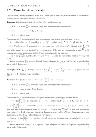 CAPÍTULO 3. SÉRIES NUMÉRICAS 16
3.7 Teste da raiz e da razão
Para vericar a convergência das séries sem características especiais, o teste da raiz e da razão são
os mais usados. A seguir, veremos estes testes.
Teorema 3.38 (teste da raiz). Se r = lim n
|an| então temos que
• Se r  1 a séries an converge (série será absolutamente convergente);
• Se r  1, então a séries an diverge.
• Se r = 1, não se sabe.
Demonstração. A demonstração é feita, comparando com a série geométrica de razão r.
Se r = lim n
|an|  1, considere ε = 1−r
2
. Então existe N ∈ N tal que ∀n  N,
r − ε  n
|an|  r + ε. Denotando ¯˜r = r + ε, temos que ˜r  1 e |an|  ˜rn
. Como a série
∞
k=N
˜rk
é
uma série geométrica com razão |˜r|  1, ele converge. Pelo teste da comparação, a série |an| é
convergente, o que implica que a série an é absolutamente convergente.
Se r = lim n
|an|  1, considere ε = r−1
2
e ˜r = r − ε. Como no caso acima, teremos ˜rk
 an com
˜r  1.
Assim, temos que lim
n→∞
an = ∞ (prove). Logo, não pode ter lim
n→∞
an = 0 (prove), o que signica
que a série é divergente.
Exemplo 3.39. en
n2 diverge, pois r = lim
n→∞
n en
n2
= lim
n→∞
e
n
√
n2
= e  1. A prova de que
lim
n→∞
n
√
n2 = 1 é deixado como exercício.
Teorema 3.40 (teste da razão). Se r = lim
an+1
an
então temos que
• Se r  1 a séries an converge (série será absolutamente convergente);
• Se r  1, então a séries an diverge.
• Se r = 1, não se sabe.
Demonstração. A demonstração é análoga do teste da raiz, mas requer mais cuidados.
Se r = lim
an+1
an
 1, considere ε = 1−r
2
. Então existe N ∈ N tal que ∀n  N,
r − ε 
an+1
an
 r + ε. Denotando ˜r = r + ε, temos que ˜r  1 e |an+1|  |an|˜r. Assim, pode-
mos usar a indução nita para obter |aN+k|  aN ˜rk
. Como a série |aN |˜rk
é uma série geométrica
com razão |˜r|  1, ele converge. Pelo teste da comparação, a série |aN+k| é convergente, o que
implica que a série an é absolutamente convergente.
Quando r = lim
an+1
an
 1, considere ε = r−1
2
e ˜r = r−ε no caso acima, obtendo aN ˜rk
 |aN+k|
com ˜r  1.
Assim, temos que lim
k→∞
aN+k = ∞ (prove). Logo, não pode ter lim
n→∞
an = 0 (prove), o que signica
que a séries é divergente.
 