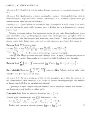CAPÍTULO 3. SÉRIES NUMÉRICAS 17
Observação 3.41. O critério do teste da razão e da raiz é mesmo, exceto em como determinar o valor
de r.
Observação 3.42. Quado existem os limites considerados, o valor de r obtidos pelo teste da raiz e da
razão são mesmos. Logo, não adianta trocar o teste quando r = 1. No entanto, existem casos que
somente um dos testes consegue determinar o r.
Observação 3.43. Quanto menor o r, mais rápido será a convergência da série. Assim, r = 0 indica
que a séries converge muito rápido, enquanto que r = 1 indica que, se a séries convergir, converge
bem de vagar.
Note que na demonstração da divergência nos testes da raiz e da razão, foi mostrado que o termo
geral não tende a zero, o que faz perguntar porque então existem problemas que aplica o teste da
razão em vez do teste do termo geral para provar que a série diverge. O fato é que, existe problemas
em que obter o limite da raiz ou da razão pode ser mais simples do que o limite do termo geral.
Exemplo 3.44. n2
n!
converge, pois
r = lim
n→∞
|an+1|
|an|
= lim
n→∞
(n + 1)2
n2
n!
(n + 1)!
= lim
n→∞
(n + 1)2
n2(n + 1)
= lim
n→∞
n + 1
n2
=
∞
∞
L Hopital
= lim
n→∞
1
2n
=
1
∞
= 0  1. Assim, a séries converge (converge bem rápido).
Note que nem sempre podemos empregar o teste da razão. A seguir, o exemplo que precisa do
teste da raiz por envolver forma similar a nn
, o que torna difícil de aplicar a teste da razão..
Exemplo 3.45.
∞
n=1
n
√
n −
1
2
n
converge, pois lim
n→∞
n
|an| = lim
n→∞
n
√
n −
1
2
= 1 −
1
2
=
1
2
 1.
Exercício 3.46. Mostre que
∞
n=1
(−1)n
+ 1/2
n
n
converge. Dica: Aplique o teste da razão, consi-
derando o caso de n ser par e n ser impar.
Observação 3.47. As vezes, mostra que a série converge para provar que o limite da sequência é 0.
Isto ocorre quando o termo envolve an
, n!, nn
, etc que são fáceis de ser manipulado pelo teste da razão
ou da raiz, mas é difícil de ser trabalhados diretamente.
A proposição a seguir é impostante para estudo do erro de Taylor que veremos mais adiante. A
sua demonstração será simples, se utilizar a série.
Proposição 3.48. Dado um número c, temos que limn→∞
cn
n!
= 0.
Demonstração. Consideremos a série
cn
n!
. Pelo teste da razão,
r = lim
n→∞
|an+1|
|an|
= lim
n→∞
cn+1
cn
n!
(n + 1)!
= lim
n→∞
c
n + 1
=
c
∞
= 0  1.
Então a série converge e consequentemente, lim
n→∞
an = lim
n→∞
cn
n!
= 0.
 