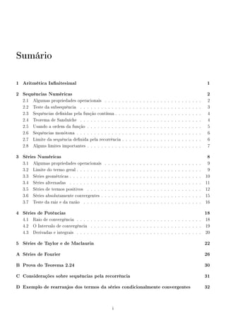 Sumário
1 Aritmética Innitesimal 1
2 Sequências Numéricas 2
2.1 Algumas propriedades operacionais . . . . . . . . . . . . . . . . . . . . . . . . . . . . 2
2.2 Teste da subsequência . . . . . . . . . . . . . . . . . . . . . . . . . . . . . . . . . . . 3
2.3 Sequências denidas pela função contínua . . . . . . . . . . . . . . . . . . . . . . . . . 4
2.4 Teorema de Sanduíche . . . . . . . . . . . . . . . . . . . . . . . . . . . . . . . . . . . 4
2.5 Usando a ordem da função . . . . . . . . . . . . . . . . . . . . . . . . . . . . . . . . . 5
2.6 Sequências monótona . . . . . . . . . . . . . . . . . . . . . . . . . . . . . . . . . . . . 6
2.7 Limite da sequência denida pela recorrência . . . . . . . . . . . . . . . . . . . . . . . 6
2.8 Alguns limites importantes . . . . . . . . . . . . . . . . . . . . . . . . . . . . . . . . . 7
3 Séries Numéricas 8
3.1 Algumas propriedades operacionais . . . . . . . . . . . . . . . . . . . . . . . . . . . . 9
3.2 Limite do termo geral . . . . . . . . . . . . . . . . . . . . . . . . . . . . . . . . . . . . 9
3.3 Séries geométricas . . . . . . . . . . . . . . . . . . . . . . . . . . . . . . . . . . . . . . 10
3.4 Séries alternadas . . . . . . . . . . . . . . . . . . . . . . . . . . . . . . . . . . . . . . 11
3.5 Séries de termos positivos . . . . . . . . . . . . . . . . . . . . . . . . . . . . . . . . . 12
3.6 Séries absolutamente convergentes . . . . . . . . . . . . . . . . . . . . . . . . . . . . . 15
3.7 Teste da raiz e da razão . . . . . . . . . . . . . . . . . . . . . . . . . . . . . . . . . . 16
4 Séries de Potências 18
4.1 Raio de convergência . . . . . . . . . . . . . . . . . . . . . . . . . . . . . . . . . . . . 18
4.2 O Intervalo de convergência . . . . . . . . . . . . . . . . . . . . . . . . . . . . . . . . 19
4.3 Derivadas e integrais . . . . . . . . . . . . . . . . . . . . . . . . . . . . . . . . . . . . 20
5 Séries de Taylor e de Maclaurin 22
A Séries de Fourier 26
B Prova do Teorema 2.24 30
C Considerações sobre sequências pela recorrência 31
D Exemplo de rearranjos dos termos da séries condicionalmente convergentes 32
i
 