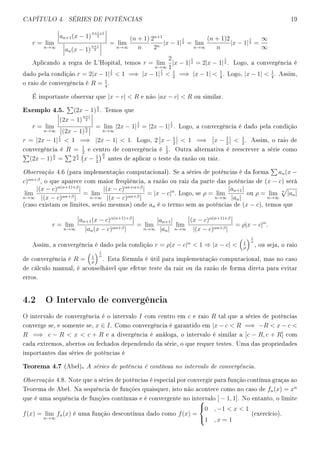 CAPÍTULO 4. SÉRIES DE POTÊNCIAS 19
r = lim
n→∞
an+1(x − 1)
n+1+1
2
an(x − 1)
n+1
2
= lim
n→∞
(n + 1)
n
2n+1
2n
|x − 1|
1
2 = lim
n→∞
(n + 1)2
n
|x − 1|
1
2 =
∞
∞
Aplicando a regra de L'Hopital, temos r = lim
n→∞
2
1
|x − 1|
1
2 = 2|x − 1|
1
2 . Logo, a convergência é
dado pela condição r = 2|x − 1|
1
2  1 =⇒ |x − 1|
1
2  1
2
=⇒ |x − 1|  1
4
. Logo, |x − 1|  1
4
. Assim,
o raio de convergência é R = 1
4
.
É importante observar que |x − c|  R e não |ax − c|  R ou similar.
Exemplo 4.5. (2x − 1)
n
2 . Temos que
r = lim
n→∞
(2x − 1)
n+1
2
(2x − 1)
n
2
= lim
n→∞
|2x − 1|
1
2 = |2x − 1|
1
2 . Logo, a convergência é dado pela condição
r = |2x − 1|
1
2  1 =⇒ |2x − 1|  1. Logo, 2 x − 1
2
 1 =⇒ x − 1
2
 1
2
. Assim, o raio de
convergência é R = 1
2
e centro de convergência é
1
2
. Outra alternativa é reescrever a série como
(2x − 1)
n
2 = 2
n
2 x − 1
2
n
2
antes de aplicar o teste da razão ou raiz.
Observação 4.6 (para implementação computacional). Se a séries de potências é da forma an(x −
c)αn+β
, o que aparece com maior freqüência, a razão ou raiz da parte das potências de (x − c) será
lim
n→∞
|(x − c)α(n+1)+β
|
|(x − c)αn+β|
= lim
n→∞
|(x − c)αn+α+β
|
|(x − c)αn+β|
= |x − c|α
. Logo, se ρ = lim
n→∞
|an+1|
|an|
ou ρ = lim
n→∞
n
|an|
(caso existam os limites, serão mesmos) onde an é o termo sem as potências de (x − c), temos que
r = lim
n→∞
an+1(x − c)α(n+1)+β
|an(x − c)αn+β|
= lim
n→∞
|an+1|
|an|
lim
n→∞
(x − c)α(n+1)+β
|(x − c)αn+β|
= ρ|x − c|α
.
Assim, a convergência é dado pela condição r = ρ|x − c|α
 1 ⇒ |x − c|  1
ρ
1
α
, ou seja, o raio
de convergência é R = 1
ρ
1
α
. Esta fórmula é útil para implementação computacional, mas no caso
de cálculo manual, é aconselhável que efetue teste da raiz ou da razão de forma direta para evitar
erros.
4.2 O Intervalo de convergência
O intervalo de convergência é o intervalo I com centro em c e raio R tal que a séries de potências
converge se, e somente se, x ∈ I. Como convergência é garantido em |x − c  R =⇒ −R  x − c 
R =⇒ c − R  x  c + R e a divergência é análoga, o intervalo é similar a [c − R, c + R] com
cada extremos, abertos ou fechados dependendo da série, o que requer testes. Uma das propriedades
importantes das séries de potências é
Teorema 4.7 (Abel). A séries de potência é contínua no intervalo de convergência.
Observação 4.8. Note que a séries de potências é especial por convergir para função contínua graças ao
Teorema de Abel. Na sequência de funções quaisquer, isto não acontece como no caso de fn(x) = xn
que é uma sequência de funções contínuas e é convergente no intervalo ] − 1, 1]. No entanto, o limite
f(x) = lim
n→∞
fn(x) é uma função descontínua dado como f(x) =



0 , −1  x  1
1 , x = 1
(exercício).
 