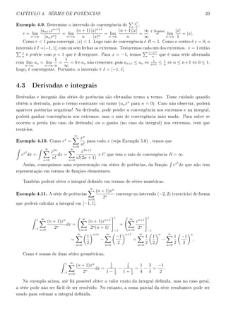 CAPÍTULO 4. SÉRIES DE POTÊNCIAS 20
Exemplo 4.9. Determine o intervalo de convergência de
xn
n
.
r = lim
n→∞
|an+1xn+1
|
|anxn|
= lim
n→∞
(n + 1)
n
|x|n+1
|x|n
= lim
n→∞
(n + 1)|x|
n
=
∞
∞
L Hopital
= lim
n→∞
|x|
1
= |x|.
Como r  1 para convergir, |x|  1. Logo raio de convergência é R = 1. Como o centro é c = 0, o
intervalo é I =]−1, 1[, com ou sem fechar os extremos. Testaremos cado um dos extremos. x = 1 então
1
n
é p-série com p = 1 que é divergente. Para x = −1, temos
(−1)n
n
que é uma série alternada
com lim
n→∞
an = lim
n→∞
1
n
=
1
∞
= 0 e an não crescente, pois an+1 ≤ an ⇔ 1
n+1
≤ 1
n
⇔ n ≤ n+1 ⇔ 0 ≤ 1.
Logo, é convergente. Portanto, o intervalo é I = [−1, 1[.
4.3 Derivadas e integrais
Derivadas e integrais das séries de potências são efetuadas termo a termo. Tome cuidado quando
obtêm a derivada, pois o termo constante vai sumir (anxn
para n = 0). Caso não observar, poderá
aparecer potências negativas! Na derivada, pode perder a convergência nos extremos e na integral,
poderá ganhar convergência nos extremos, mas o raio de convergência mão muda. Para saber se
ocorreu a perda (no caso da derivada) ou o ganho (no caso da integral) nos extremos, terá que
testá-los.
Exemplo 4.10. Como ex
=
∞
n=0
xn
n!
para todo x (veja Exemplo 5.6) , temos que
ex2
dx =
∞
n=0
x2n
n!
dx =
∞
n=0
x2n+1
n!(2n + 1)
+ C que tem o raio de convergência R = ∞.
Assim, conseguimos uma representação em séries de potências, da função ex2
dx que não tem
representação em termos de funções elementares.
Também poderá obter o integral denido em termos de séries numéricas.
Exemplo 4.11. A série de potências
∞
n=0
(n + 1)xn
2n
converge no intervalo (−2, 2) (exercício) de forma
que poderá calcular a integral em [−1, 1].
1
−1
∞
n=0
(n + 1)xn
2n
dx =
∞
n=0
(n + 1)xn+1
2n(n + 1)
1
−1
=
∞
n=0
xn+1
2n
1
−1
=
∞
n=0
1
2
n+1
−
∞
n=0
−1
2
n+1
=
∞
n=0
1
2
1
2
n
−
∞
n=0
1
2
−1
2
n
.
Como é somas de duas séries geométricas,
1
−1
∞
n=0
(n + 1)xn
2n
dx =
1
2
1 − 1
2
−
1
2
1 + 1
2
=
1
4
−
3
4
=
−1
2
.
No exemplo acima, até foi possível obter o valor exato da integral denida, mas no caso geral,
a série pode não ser fácil de ser resolvido. No entanto, a soma parcial da série resultantes pode ser
usado para estimar a integral denida.
 