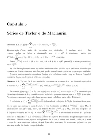 Capítulo 5
Séries de Taylor e de Maclaurin
Teorema 5.1. Se f(x) =
∞
n=0
an(x − c)n
então an = f(n)(c)
n!
.
Demonstração. Como séries de potências tem derivadas, f também terá. De-
rivando ambos os lados e observando que (x − c)0
é constante, temos que
f(k)
(x) =
∞
n=k
ann × (n − 1) × · · · × (n − k + 1)(x − c)n−k
(exercício).
Assim, f(k)
(c) = akk × (k − 1) × · · · × (k − k + 1) = akk! (porquê?) e consequentemente,
ak = f(k)(c)
k!
.
No caso da função ser séries de potências, o teorema acima permite obter a séries de potências que
representa a função, mas nem toda função é igual a uma séries de potências, o que requer cuidados.
Seguinte teorema permite aproximar funções pelo polinômio, assim como vericar se é possível
escrever a função em termos de séries de potências.
Teorema 5.2 (Taylor). Se f tiver derivadas contínuas até a ordem N + 1 no intervalo contendo c
e x então f(x) =
N
n=0
f(n)
(c)(x − c)n
n!
+ RN onde Rn = f(n+1)(z)(x−c)n+1
(n+1)!
com z ∈ [c, x].
Escrevendo f(x) = pN (x) + RN com pN (x) = a0 + a1(x − c) + · · · + aN (x − c)N
e assumindo que
derivadas até ordem N de f coincide com do polinômio, podemos mostrar que ai = f(i)(c)
i!
(exercício).
No entanto, a prova da expressão do erro requer mais trabalhos, o que não é feito aqui.
O polinômio pn(x) =
N
n=0
f(n)
(c)(x − c)n
n!
é chamado de polinômio de Taylor de ordem N em torno
de c e serve para estimar o valor de f(x). O erro é estimado por |Rn| ≤ Mn+1|x−c|n+1
(n+1)!
onde Mn+1 é
um limitante para |f(n+1
(z)|, isto é, um número tal que |f(n+)
(z)| ≤ Mn+1 que não independe de
z (depende somente de x e n). A séries
∞
n=0
f(n)
(c)(x − c)n
n!
é denominado de séries de Taylor em
torno de c. Quando c = 0, a aproximação/séries de Taylor é denominado de aproximação/séries de
Maclaurin. Lembre-se que, quanto mais próximo for o x de c, menor será o erro. Assim, se já tiver
o valor de x que queremos estimar, deverá desenvolver em torno do ponto mais próximo em que
sabemos o valor da função e suas derivadas.
22
 