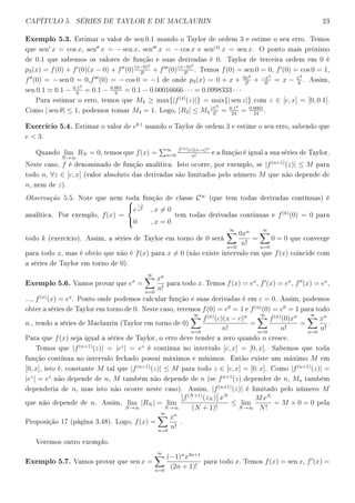 CAPÍTULO 5. SÉRIES DE TAYLOR E DE MACLAURIN 23
Exemplo 5.3. Estimar o valor de sen 0.1 usando o Taylor de ordem 3 e estime o seu erro. Temos
que sen x = cos x, sen x = − sen x, sen x = − cos x e sen(4)
x = sen x. O ponto mais próximo
de 0.1 que sabemos os valores de função e suas derivadas é 0. Taylor de terceira ordem em 0 é
p3(x) = f(0) + f (0)(x − 0) + f (0)(x−0)2
2!
+ f (0)(x−0)3
3!
. Temos f(0) = sen 0 = 0, f (0) = cos 0 = 1,
f (0) = − sen 0 = 0,f (0) = − cos 0 = −1 de onde p3(x) = 0 + x + 0x2
2!
+ −x3
3!
= x − x3
6
. Assim,
sen 0.1 0.1 − 0.13
6
= 0.1 − 0.001
6
= 0.1 − 0.00016666 · · · = 0.0998333 · · ·
Para estimar o erro, temos que M4 ≥ max{|f(4)
(z)|} = max{| sen z|} com z ∈ [c, x] = [0, 0.1].
Como | sen θ| ≤ 1, podemos tomar M4 = 1. Logo, |R3| ≤ M4
|x|4
4!
= 0.14
24
= 0.0001
24
.
Exercício 5.4. Estimar o valor de e0.1
usando o Taylor de ordem 3 e estime o seu erro, sabendo que
e  3.
Quando lim
N→∞
RN = 0, temos que f(x) = ∞
n=0
f(n)(c)(x−c)n
n!
e a função é igual a sua séries de Taylor.
Neste caso, f é denominado de função analítica. Isto ocorre, por exemplo, se |f(n+1)
(z)| ≤ M para
todo n, ∀z ∈ [c, x] (valor absoluto das derivadas são limitados pelo número M que não depende de
n, nem de z).
Observação 5.5. Note que nem toda função de classe C∞
(que tem todas derivadas contínuas) é
analítica. Por exemplo, f(x) =



e
−1
x2
, x = 0
0 , x = 0
tem todas derivadas contínuas e f(k)
(0) = 0 para
todo k (exercício). Assim, a séries de Taylor em torno de 0 será
∞
n=0
0xn
n!
=
∞
n=0
0 = 0 que converge
para todo x, mas é obvio que não é f(x) para x = 0 (não existe intervalo em que f(x) coincide com
a séries de Taylor em torno de 0).
Exemplo 5.6. Vamos provar que ex
=
∞
n=0
xn
n!
para todo x. Temos f(x) = ex
, f (x) = ex
, f (x) = ex
,
..., f(n)
(x) = ex
. Ponto onde podemos calcular função e suas derivadas é em c = 0. Assim, podemos
obter a séries de Taylor em torno de 0. Neste caso, teremos f(0) = e0
= 1 e f(n)
(0) = e0
= 1 para todo
n., tendo a séries de Maclaurin (Taylor em torno de 0)
∞
n=0
f(n)
(c)(x − c)n
n!
=
∞
n=0
f(n)
(0)xn
n!
=
∞
n=0
xn
n!
.
Para que f(x) seja igual a séries de Taylor, o erro deve tender a zero quando n cresce.
Temos que |f(n+1)
(z)| = |ez
| = ez
é contínua no intervalo [c, x] = [0, x]. Sabemos que toda
função contínua no intervalo fechado possui máximos e mínimos. Então existe um máximo M em
[0, x], isto é, constante M tal que |f(n+1)
(z)| ≤ M para todo z ∈ [c, x] = [0, x]. Como |f(n+1)
(z)| =
|ez
| = ez
não depende de n, M também não depende de n (se fn+1
(z) depender de n, Mn também
dependeria de n, mas isto não ocorre neste caso). Assim, |f(n+1)
(z)| é limitado pelo número M
que não depende de n. Assim, lim
N→∞
|RN | = lim
N→∞
f(N+1)
(zN ) xN
(N + 1)!
≤ lim
N→∞
MxN
N!
= M × 0 = 0 pela
Proposição 17 (página 3.48). Logo, f(x) =
∞
n=0
xn
n!
.
Veremos outro exemplo.
Exemplo 5.7. Vamos provar que sen x =
∞
n=0
(−1)n
x2n+1
(2n + 1)!
para todo x. Temos f(x) = sen x, f (x) =
 