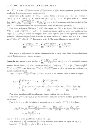 CAPÍTULO 5. SÉRIES DE TAYLOR E DE MACLAURIN 24
cos x, f (x) = − sen x,f(3)
(x) = − cos x, f(4)
(x) = sen x = f(x). Como queremos que seja série de
Maclaurin, devemos desenvolver em torno de 0.
Iniciaremos pela análise de erro. Como todas derivadas são seno ou cosseno e
| sen x| ≤ 1 e | cos x| ≤ 1, temos que |fn+1
(z)| ≤ 1 = M para todo n. Assim,
lim
N→∞
|RN | = lim
N→∞
f(N+1)
(zN ) xN
(N + 1)!
≤ M lim
N→∞
xN
N!
= M × 0 = 0, novamente pela Proposição 3.48 (pá-
gina 17). Consequentemente, sen x coincide com a séries de Maclaurin para todo x.
Para obter a séries de Maclaurin (c = 0), observemos que f(0) = sen 0 = 0, f (0) = cos 0 = 1,
f (0) = − sen 0 = 0,f(3)
(0) = − cos 0 = −1 e quarta em diante repete de novo, pois quarta derivada
é igual a f. Assim, da ordem par sempre é nulo, o que signica que não vai aparecer na séries de
potências. Da ordem ímpar alterna de sinal e seu valor absoluto é 1. Assim, para n = 2k + 1, temos
que f(n)
(0) = f2k+1
(0) = (−1)k
. Portanto, a séries de Maclaurin (Taylor em torno de 0) é
∞
n=0
f(n)
(0)(x − 0)n
n!
=
∞
k=0
f(2k+1)
(0)x2k=1
(2k + 1)!
=
∞
k=0
(−1)k
x2k+1
(2k + 1)!
.
Nem sempre o limitante da derivada é independente de n, o que torna difícil de trabalhar com o
erro de Taylor, como no exemplo a seguir.
Exemplo 5.8. Vamos provar que ln x =
∞
n=0
(−1)n
(x − 1)n+1
n + 1
para
1
2
≤ x ≤ 2 usando técnicas de
séries de Taylor. Sendo f(x) = ln x, temos que f (x) = 1
x
, f (x) = −1
x2 , f (x) = 1×2
x3 , f(4)
(x) = −1×2×3
x4 ,
f(5)
(x) = 1×2×3×4
x5 , . . . de forma que f(n)
(x) = (−1)n+1(n−1)!
xn para n  0, o que pode ser vericado pela
indução nita (exercício).
Logo, f(n)
(1) = (−1)n+1(n−1)!
1n+1 = (−1)n+1
(n − 1)! para n  0 de onde temos a séries de Taylor
f(x) =
∞
n=0
f(n)
(1)(x − 1)n
n!
= f(1) +
∞
n=1
f(n)
(1)(x − 1)n
n!
= 0 +
∞
n=1
(−1)n+1
(n − 1)!(x − 1)n
n!
=
∞
n=1
(−1)n+1
(x − 1)n
n
=
∞
k=0
(−1)k
(x − 1)k
k + 1
.
Para saber quando coincide com ln x, precisamos vericar o termo do erro.
Temos que |f(n+1)
(z)| = n!
zn+1 que é decrescente. Então ele assume o máximo quando valor de z
for mínimo.
Para 1 ≤ z ≤ x, o valor de máximo é assumido em z = 1, tendo f(n+1)
(z) ≤ n!, Logo,
lim
N→∞
|Rn| = lim
n→∞
f(n+1)
(zn) |x − 1|n+1
(n + 1)!
≤ lim
N→∞
Mn|x − 1|n+1
(n + 1)!
= lim
n→∞
n!|x − 1|n+1
(n + 1)!
= lim
n→∞
|x − 1|n+1
n + 1
= 0
para |x − 1| ≤ 1, o que garante que coincide em [1, 2].
Para intervalo
1
2
, 1 , observe que f(n+1)
(z) assume o maior valor em x por ter x ≤ z ≤ 1.
Logo, |f(n+1)
(z)| = n!
zn ≤ n!
xn+1 = Mn+1 se 0  x  1.
 