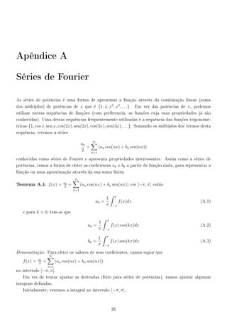 Apêndice A
Séries de Fourier
As séries de potências é uma forma de aproximar a função através da combinação linear (soma
dos múltiplos) de potências de x que é {1, x, x2
, x3
, . . .}. Em vez das potências de x, podemos
utilizar outras sequências de funções (com preferencia, as funções cuja suas propriedades já são
conhecidas). Uma destas sequências frequentemente utilizadas é a sequência das funções trigonomé-
tricas {1, cos x, sen x, cos(2x), sen(2x), cos(3x), sen(3x), . . .}. Somando os múltiplos dos termos desta
sequência, teremos a séries
a0
2
+
∞
n=1
(an cos(nx) + bn sen(nx))
conhecidas como séries de Fourier e apresenta propriedades interessantes. Assim como a séries de
potências, temos a forma de obter os coecientes ak e bk a partir da função dada, para representar a
função ou uma aproximação através da sua soma nita.
Teorema A.1. f(x) = a0
2
+
∞
n=1
(an cos(nx) + bn sen(nx)) em [−π, π] então
a0 =
1
π
π
−π
f(x)dx (A.1)
e para k  0, tem-se que
ak =
1
π
π
−π
f(x) cos(kx)dx (A.2)
bk =
1
π
π
−π
f(x) sen(kx)dx (A.3)
Demonstração. Para obter os valores de seus coecientes, vamos supor que
f(x) = a0
2
+
∞
n=1
(an cos(nx) + bn sen(nx))
no intervalo [−π, π].
Em vez de tentar ajustar as derivadas (feito para séries de potências), vamos ajustar algumas
integrais denidas.
Inicialmente, veremos a integral no intervalo [−π, π].
26
 