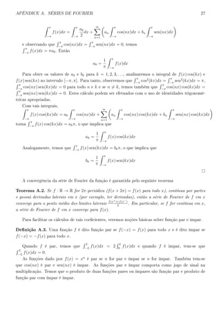 APÊNDICE A. SÉRIES DE FOURIER 27
π
−π
f(x)dx =
π
−π
a0
2
dx +
∞
n=1
an
π
−π
cos(nx)dx + bn
π
−π
sen(nx)dx
e observando que
π
−π
cos(nx)dx =
π
−π
sen(nx)dx = 0, temos
π
−π
f(x)dx = πa0. Então
a0 =
1
π
π
−π
f(x)dx
Para obter os valores de ak e bk para k = 1, 2, 3, . . ., analisaremos o integral de f(x) cos(kx) e
f(x) sen(kx) no intervalo [−π, π]. Para tanto, observemos que
π
−π
cos2
(kx)dx =
π
−π
sen2
(kx)dx = π,
π
−π
cos(nx) sen(kx)dx = 0 para todo n e k e se n = k, temos também que
π
−π
cos(nx) cos(kx)dx =
π
−π
sen(nx) sen(kx)dx = 0. Estes cálculo podem ser efetuados com o uso de identidades trigonomé-
tricas apropriadas.
Com tais integrais,
π
−π
f(x) cos(kx)dx = a0
π
−π
cos(nx)dx +
∞
n=1
an
π
−π
cos(nx) cos(kx)dx + bn
π
−π
sen(nx) cos(kx)dx
torna
π
−π
f(x) cos(kx)dx = akπ, o que implica que
ak =
1
π
π
−π
f(x) cos(kx)dx
Analogamente, temos que
π
−π
f(x) sen(kx)dx = bkπ, o que implica que
bk =
1
π
π
−π
f(x) sen(kx)dx
A convergência da série de Fourier da função é garantida pelo seguinte teorema
Teorema A.2. Se f : R → R for 2π-periódica (f(x + 2π) = f(x) para todo x), contínua por partes
e possui derivadas laterais em x (por exemplo, ter derivadas), então a série de Fourier de f em x
converge para o ponto médio dos limites laterais f(x+)+f(x−)
2
. Em particular, se f for contínua em x,
a série de Fourier de f em x converge para f(x).
Para facilitar os cálculos de tais coecientes, veremos noções básicas sobre função par e impar.
Denição A.3. Uma função f é dito função par se f(−x) = f(x) para todo x e é dito ímpar se
f(−x) = −f(x) para todo x.
Quando f é par, temos que
L
−L
f(x)dx = 2
L
0
f(x)dx e quando f é impar, tem-se que
L
−L
f(x)dx = 0.
As funções dado por f(x) = xn
é par se n for par e ímpar se n for ímpar. Também tem-se
que cos(nx) é par e sen(nx) é impar. As funções par e ímpar comporta como jogo de sinal na
multiplicação. Temos que o produto de duas funções pares ou ímpares são função par e produto de
função par com ímpar é ímpar.
 