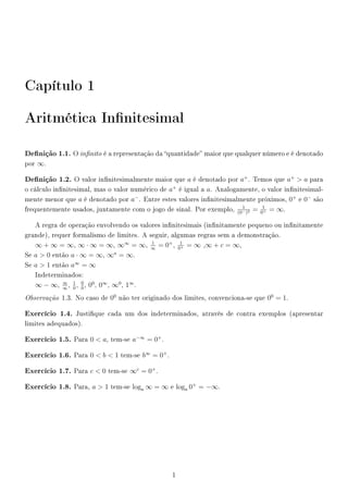 Capítulo 1
Aritmética Innitesimal
Denição 1.1. O innito é a representação da quantidade maior que qualquer número e é denotado
por ∞.
Denição 1.2. O valor innitesimalmente maior que a é denotado por a+
. Temos que a+
 a para
o cálculo innitesimal, mas o valor numérico de a+
é igual a a. Analogamente, o valor innitesimal-
mente menor que a é denotado por a−
. Entre estes valores innitesimalmente próximos, 0+
e 0−
são
frequentemente usados, juntamente com o jogo de sinal. Por exemplo,
1
(0−)2 = 1
0+ = ∞.
A regra de operação envolvendo os valores innitesimais (innitamente pequeno ou innitamente
grande), requer formalismo de limites. A seguir, algumas regras sem a demonstração.
∞ + ∞ = ∞, ∞ · ∞ = ∞, ∞∞
= ∞,
1
∞
= 0+
,
1
0+ = ∞ ,∞ + c = ∞,
Se a  0 então a · ∞ = ∞, ∞a
= ∞.
Se a  1 então a∞
= ∞
Indeterminados:
∞ − ∞,
∞
∞
,
1
0
,
0
0
, 00
, 0∞
, ∞0
, 1∞
.
Observação 1.3. No caso de 00
não ter originado dos limites, convenciona-se que 00
= 1.
Exercício 1.4. Justique cada um dos indeterminados, através de contra exemplos (apresentar
limites adequados).
Exercício 1.5. Para 0  a, tem-se a−∞
= 0+
.
Exercício 1.6. Para 0  b  1 tem-se b∞
= 0+
.
Exercício 1.7. Para c  0 tem-se ∞c
= 0+
.
Exercício 1.8. Para, a  1 tem-se loga ∞ = ∞ e loga 0+
= −∞.
1
 