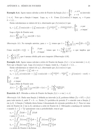APÊNDICE A. SÉRIES DE FOURIER 28
Exemplo A.4. Agora vamos calcular a série de Fourier da função f(x) =



|x|
x
, x = 0
0 x = 0
no intervalo
[−π, π]. Note que a função é impar. Logo, a0 = 0. Como f(x) cos(nx) é ímpar, ak = 0 para
k = 1, 2, . . .
Então calcularemos os valores de bk's, observando que f(x) sen(nx) é par.
bn = 1
π
π
−π
|x|
x
sen(nx)dx = 2
π
π
0
sen(nx)dx = −2
π
cos(nx)
n
π
0
= −2 cos(nπ)+2 cos 0
πn
=



0 , n par
4
πn
, n impar
.
Logo a Série de Fourier será
f(x) =
∞
k=0
4
(2k + 1)π
sen ((2k + 1)x).
Observação A.5. No exemplo anterior, para x = π
2
, temos que 1 =
4
π
∞
k=0
1
2k + 1
sen (2k + 1)
π
2
.
Como sen (2k + 1)π
2
=



1 , k par
−1 , k impar
, temos que 1 =
4
π
∞
k=0
(−1)k
2k + 1
, o que implica que
π
4
=
∞
k=0
(−1)k
2k + 1
que é mesmo obtido pelo arco tangente (Observação 4.16).
Exemplo A.6. Agora vamos calcular a séries de Fourier da função f(x) = |x| no intervalo [−π, π].
Note que a função é par. Logo f(x) sen(nx) é ímpar, tendo bk = 0 para k = 1, 2, . . .
Então calcularemos os valores de ak's, observando que f(x) cos(nx) é par.
a0 = 1
π
π
−π
f(x)dx = 2
π
π
0
xdx = π
an = 1
π
π
−π
|x| cos(nx)dx = 2
π
π
0
x cos(nx)dx = 2 x sen(nx)
n
− cos(nx)
n2
π
0
= −2
n2 (cos(nπ) − cos 0) =



0 , n par
−4
πn2 , n impar
.
Logo a Série de Fourier será
f(x) =
π
2
+
∞
k=0
−4
π(2k + 1)2
cos ((2k + 1)x) =
π
2
−
4
π
∞
k=0
cos((2k+1)x)
(2k+1)2 .
Exercício A.7. Obtenha a séries de Fourier da função f(x) = x em [−π, π[.
Observação A.8. Dada uma função f denida no intervalo [a, b], podemos denir ˜f(x + kT) = f(x)
para todo inteiro k, onde T = b − a. Então ˜f é periódica de período T e coincide com a função f
em [a, b]. A função ˜f denido desta forma é denominada de extensão periódica de f. Para ter uma
série de Fourier de f em [a, b], calcula-se a série de Fourier de ˜f. Efetuando a mudança de variáveis
e usando L = T
2
= b−a
2
juntamente com a periodicidade, tem-se que
ao =
1
L
L
−L
˜f(t)dt =
1
L
b
a
f(t)dt
e para n = 1, 2, 3, . . .
an =
1
L
L
−L
˜f(t) cos
nπ
L
t dt =
1
L
b
a
f(t) cos
nπ
L
t dt
bn =
1
L
L
−L
˜f(t) sen
nπ
L
t dt =
1
L
b
a
f(t) sen
nπ
L
t dt
e a séries de Fourier é da forma
 