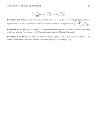 APÊNDICE A. SÉRIES DE FOURIER 29
a0
2
+
∞
n=1
an cos
nπ
L
t + bn sen
nπ
L
t
Exercício A.9. Verique que a extensão periódica de f(x) = |x| em [−π, π] é uma função contínua.
Agora, tome x = π na expressão da série de Fourier do Exemplo A.4 para obter
π2
8
=
∞
k=0
1
(2k + 1)2
.
Exercício A.10. Seja f(x) = x em [0, 1[. A extensão periódica de f é contínua? Quanto deve valer
o valor da série de Fourier em x = 2? Agora obtenha a série de Fourier da função.
Exercício A.11. Obtenha a série de Fourier da função f(x) = 1 em [−1, 1] e g(x) = |x| em [−1.1[.
Usando estas séries, obtenha a série de Fourier de h(x) = 1 − |2x| em [−1, 1[.
 