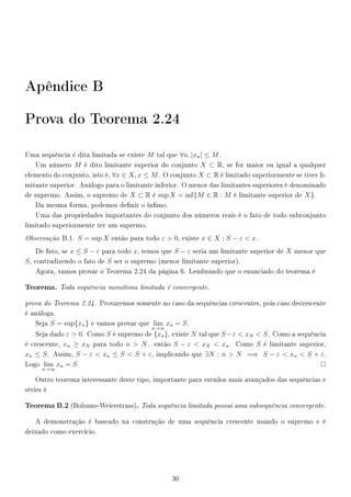 Apêndice B
Prova do Teorema 2.24
Uma sequência é dita limitada se existe M tal que ∀n, |xn| ≤ M.
Um número M é dito limitante superior do conjunto X ⊂ R, se for maior ou igual a qualquer
elemento do conjunto, isto é, ∀x ∈ X, x ≤ M. O conjunto X ⊂ R é limitado superiormente se tiver li-
mitante superior. Análogo para o limitante inferior. O menor das limitantes superiores é denominado
de supremo. Assim, o supremo de X ⊂ R é sup X = inf{M ∈ R : M é limitante superior de X}.
Da mesma forma, podemos denir o ínmo.
Uma das propriedades importantes do conjunto dos números reais é o fato de todo subconjunto
limitado superiormente ter um supremo.
Observação B.1. S = sup X então para todo ε  0, existe x ∈ X : S − ε  x.
De fato, se x ≤ S − ε para todo x, temos que S − ε seria um limitante superior de X menor que
S, contradizendo o fato de S ser o supremo (menor limitante superior).
Agora, vamos provar o Teorema 2.24 da página 6. Lembrando que o enunciado do teorema é
Teorema. Toda sequência monótona limitada é convergente.
prova do Teorema 2.24. Provaremos somente no caso da sequências crescentes, pois caso decrescente
é análoga.
Seja S = sup{xn} e vamos provar que lim
n→∞
xn = S.
Seja dado ε  0. Como S é supremo de {xn}, existe N tal que S−ε  xN  S. Como a sequência
é crescente, xn ≥ xN para todo n  N. então S − ε  xN  xn. Como S é limitante superior,
xn ≤ S. Assim, S − ε  xn ≤ S  S + ε, implicando que ∃N : n  N =⇒ S − ε  xn  S + ε.
Logo lim
n→∞
xn = S.
Outro teorema interessante deste tipo, importante para estudos mais avançados das sequências e
séries é
Teorema B.2 (Bolzano-Weierstrass). Toda sequência limitada possui uma subsequência convergente.
A demonstração é baseado na construção de uma sequência crescente usando o supremo e é
deixado como exercício.
30
 