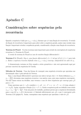 Apêndice C
Considerações sobre sequências pela
recorrência
Quando a sequência é dado por xn+1 = φ(xn), dizemos que φ é uma função de recorrência. O estudo
da função de recorrência é importante para saber sobre a sequência gerada, assim como estudar uma
função é importante estudar a sequ6encia gerada, considerando a função como função de recorrência.
Teorema de Picard Um dos teoremas mais importante para estudo da convergência de sequências
recursivas é o Teorema de Picard.
A versão do teorema de Picard no caso de envolver função diferenciável é
Teorema C.1 (Picard). Seja φ, uma função diferenciável e λ  1 tal que |φ (x)| ≤ λ  1 para todo
x. Então a sequência recursiva denida como xn+1 = φ(xn) converge, independente do valor de x0.
A demonstração costuma ser feito usando a séries geométrica e não será apresentado aqui por
precisar conceitos da sequências de Cauchy.
Métodos de Newton Uma das formas de conseguir uma sequência recursiva que aproxima um
determinado valor é pelo método de Newton.
Seja f, uma função diferenciável e queremos um valor ξ tal que f(ξ) = 0. Então denimos xn+1 =
xn − f(xn)
f (xn)
determina uma sequência recursiva e em muitos casos, gera uma sequência convergente.
Nos não vamos entrar em detalhes, mas veremos o caso de obter sequências que converge para
√
a
para a  0.
Como queremos que ξ =
√
a, considere x =
√
a =⇒ x2
= a =⇒ x2
− a = 0 (cuja solução é
x = ±
√
a). Assim, usaremos a função f(x) = x2
−a. Então a sequência pode ser denido como sendo
xn+1 = xn − x2
n−a
2xn
= x2
n+a
2xn
. Com um pouco de trabalho, podemos provar que a sequência determinada
para o caso de x0 
√
a é decrescente e é limitada inferiormente por
√
a, o que é convergente pelo
Teorema 2.24 (página 6). Assim, conseguimos uma sequência que aproxima o valor de
√
a.
31
 