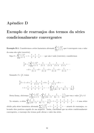 Apêndice D
Exemplo de rearranjos dos termos da séries
condicionalmente convergentes
Exemplo D.1. Consideremos a séries harmônica alternada
∞
n=0
(−1)n
n + 1
que é convergente com o valor
da soma não nula (exercício).
Seja S =
∞
n=0
(−1)n
n + 1
= 1 −
1
2
+
1
3
−
1
4
+ · · · que não é nula (exercício), consideremos
1
2
S =
1
2
∞
n=0
(−1)n
n + 1
=
1
2 × 1
−
1
2 × 2
+
1
2 × 3
−
1
2 × 4
+ · · ·
= 0 +
1
2 × 1
+ 0 −
1
2 × 2
+ 0 +
1
2 × 3
+ 0 −
1
2 × 4
+ · · ·
Somando S e
1
2
S, temos
3
2
S = 1 + 0 +
1
3
−
2
2 × 2
+
1
5
+ 0 +
1
7
−
2
2 × 4
+ 0 + · · ·
= 1 +
1
3
−
1
2
+
1
5
+
1
7
−
1
4
+ · · · =
∞
n=0
1
4n − 3
+
1
4n − 1
−
1
2n
.
Desta forma, obtivemos
3
2
∞
n=0
(−1)n
n + 1
=
∞
n=0
1
4n − 3
+
1
4n − 1
−
1
2n
que tem o valor
3
2
S = S.
No entanto, a séries
∞
n=0
1
4n − 3
+
1
4n − 1
−
1
2n
= 1 +
1
3
−
1
2
+
1
5
+
1
7
−
1
4
+ · · · é uma séries
obtido pela séries harmônica alternada
(−1)n
n + 1
= 1 −
1
2
+
1
3
−
1
4
+ · · · através de rearranjos, co-
locando dois positivos seguido de um negativo. Assim, concluímos que na séries condicionalmente
convergentes, o rearranjo dos termos pode alterar o valor das séries.
32
 