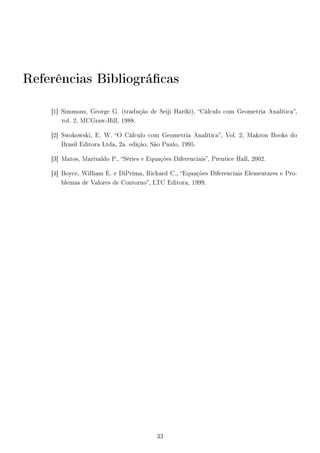 Referências Bibliográcas
[1] Simmons, George G. (tradução de Seiji Hariki), Cálculo com Geometria Analítica,
vol. 2, MCGraw-Hill, 1988.
[2] Swokowski, E. W. O Cálculo com Geometria Analítica, Vol. 2, Makron Books do
Brasil Editora Ltda, 2a. edição, São Paulo, 1995.
[3] Matos, Marivaldo P., Séries e Equações Diferenciais, Prentice Hall, 2002.
[4] Boyce, William E. e DiPrima, Richard C., Equações Diferenciais Elementares e Pro-
blemas de Valores de Contorno, LTC Editora, 1999.
33
 