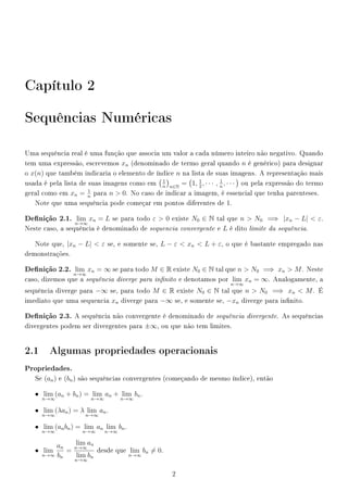 Capítulo 2
Sequências Numéricas
Uma sequência real é uma função que associa um valor a cada número inteiro não negativo. Quando
tem uma expressão, escrevemos xn (denominado de termo geral quando n é genérico) para designar
o x(n) que também indicaria o elemento de índice n na lista de suas imagens. A representação mais
usada é pela lista de suas imagens como em
1
n n∈N
= 1, 1
2
, · · · , 1
n
, · · · ou pela expressão do termo
geral como em xn = 1
n
para n  0. No caso de indicar a imagem, é essencial que tenha parenteses.
Note que uma sequência pode começar em pontos diferentes de 1.
Denição 2.1. lim
n→∞
xn = L se para todo ε  0 existe N0 ∈ N tal que n  N0 =⇒ |xn − L|  ε.
Neste caso, a sequência é denominado de sequencia convergente e L é dito limite da sequência.
Note que, |xn − L|  ε se, e somente se, L − ε  xn  L + ε, o que é bastante empregado nas
demonstrações.
Denição 2.2. lim
n→∞
xn = ∞ se para todo M ∈ R existe N0 ∈ N tal que n  N0 =⇒ xn  M. Neste
caso, dizemos que a sequência diverge para innito e denotamos por lim
n→∞
xn = ∞. Analogamente, a
sequência diverge para −∞ se, para todo M ∈ R existe N0 ∈ N tal que n  N0 =⇒ xn  M. É
imediato que uma sequencia xn diverge para −∞ se, e somente se, −xn diverge para innito.
Denição 2.3. A sequência não convergente é denominado de sequência divergente. As sequências
divergentes podem ser divergentes para ±∞, ou que não tem limites.
2.1 Algumas propriedades operacionais
Propriedades.
Se (an) e (bn) são sequências convergentes (começando de mesmo índice), então
• lim
n→∞
(an + bn) = lim
n→∞
an + lim
n→∞
bn.
• lim
n→∞
(λan) = λ lim
n→∞
an.
• lim
n→∞
(anbn) = lim
n→∞
an lim
n→∞
bn.
• lim
n→∞
an
bn
=
lim
n→∞
an
lim
n→∞
bn
desde que lim
n→∞
bn = 0.
2
 