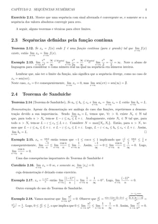 CAPÍTULO 2. SEQUÊNCIAS NUMÉRICAS 4
Exercício 2.11. Mostre que uma sequência com sinal alternada é convergente se, e somente se o a
sequência dos valores absolutos convergir para zero.
A seguir, alguns teoremas e técnicas para obter limites.
2.3 Sequências denidas pela função contínua
Teorema 2.12. Se xn = f(n) onde f é uma função contínua (para x grande) tal que lim
x→∞
f(x)
existe, então lim
n→∞
xn = lim
x→∞
f(x).
Exemplo 2.13. lim
n→∞
en
n2
=
∞
∞
L Hopital
= lim
n→∞
en
2n
=
∞
∞
L Hopital
= lim
n→∞
en
2
=
∞
2
= ∞. Note o abuso de
linguagem para considerar n como número real na qual na sequência era números inteiros.
Lembrar que, não ter o limite da função, não signica que a sequência diverge, como no caso de
xn = sen(nπ).
Neste caso, xn = 0 e consequentemente, lim
n→∞
xn = 0, mas lim
x→∞
sen(xπ) = sen(∞) = .
2.4 Teorema de Sanduíche
Teorema 2.14 (Teorema de Sanduíche). Se an ≤ bn ≤ cn e lim
n→∞
an = lim
n→∞
cn = L então lim
n→∞
bn = L.
Demonstração. Apesar da demonstração ser análoga do caso das funções, repetiremos a demons-
tração devido a sua importância. Sendo lim
n→∞
an = L, temos que, ∀ε  0, existe Na ∈ N tal
que, para todo n  Na tem-se L − ε ≤ an ≤ L + ε. Analogamente, existe Nc ∈ N tal que, para
todo n  Nc tem-se L − ε ≤ cn ≤ L + ε. Considere N = max{Na, Nc}. Então, para n  N, te-
mos que L − ε ≤ an ≤ L + ε. e L − ε ≤ cn ≤ L + ε. Logo, L − ε  an ≤ bn ≤ cn  L + ε. Assim,
lim
n→∞
bn = L.
Exemplo 2.15. xn = cos n
n
então temos que −1 ≤ cos n ≤ 1 implicando que
−1
n
≤ cos n
n
≤ 1
n
e
consequentemente, lim
n→∞
−1
n
≤ lim
n→∞
cos n
n
≤ lim
n→∞
1
n
. Assim,
−1
∞
= 0 ≤ lim
n→∞
cos n
n
≤
1
∞
= 0. Logo,
lim
n→∞
cos n
n
= 0.
Uma das consequências importantes do Teorema de Sanduíche é
Corolário 2.16. lim
n→∞
xn = 0 se, e somente se, lim
n→∞
|xn| = 0.
cuja demonstração é deixado como exercício.
Exemplo 2.17. xn = (−1)n
n
então lim
n→∞
(−1)n
n
= lim
n→∞
1
n
=
1
∞
= 0+
. Logo, lim
n→∞
(−1)n
n
= 0.
Outro exemplo do uso do Teorema de Sanduíche.
Exemplo 2.18. Vamos mostrar que lim
n→∞
n!
nn
= 0. Observe que
n!
nn = n(n−1)(n−2)···2×1
nn ≤
(n−1) vezes
n × n · · · n
nn =
nn−1
nn = 1
n
. Logo, 0 ≤ n!
nn ≤ 1
n
, o que implica que 0 ≤ lim
n→∞
n!
nn
≤ lim
n→∞
1
n
=
1
∞
= 0. Assim, lim
n→∞
n!
nn
= 0.
 