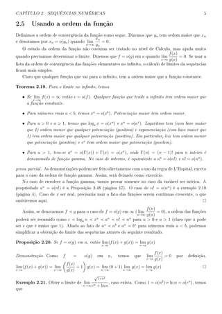 CAPÍTULO 2. SEQUÊNCIAS NUMÉRICAS 5
2.5 Usando a ordem da função
Denimos a ordem de convergência da função como segue. Dizemos que yn tem ordem maior que xn
e denotamos por xn = o(yn) quando lim
n→∞
xn
yn
= 0.
O estudo da ordem da função não costuma ser tratado no nível de Cálculo, mas ajuda muito
quando precisamos determinar o limite. Dizemos que f = o(g) em a quando lim
x→a
f(x)
g(x)
= 0. Se usar a
lista da ordem de convergência das funções elementares no innito, o cálculo de limites da sequências
cará mais simples.
Claro que qualquer função que vai para o innito, tem a ordem maior que a função constante.
Teorema 2.19. Para o limite no innito, temos
• Se lim
x→∞
f(x) = ∞ então c = o(f). Qualquer função que tende a innito tem ordem maior que
a função constante.
• Para números reais a  b, temos xa
= o(xb
). Potenciação maior tem ordem maior.
• Para u  0 e a  1, temos que loga x = o(xu
) e xu
= o(ax
). Logaritmo tem (com base maior
que 1) ordem menor que qualquer potenciação (positiva) e exponenciação (com base maior que
1) tem ordem maior que qualquer potenciação (positiva). Em particular, lnx tem ordem menor
que potenciação (positiva) e ex
tem ordem maior que potenciação (positiva).
• Para a  1, tem-se ax
= o(Γ(x)) e Γ(x) = o(xx
), onde Γ(n) = (n − 1)! para n inteiro é
denominado de função gamma. No caso de inteiros, é equivalente a an
= o(n!) e n! = o(nn
).
prova parcial. As demonstrações podem ser feito diretamente com o uso da regra de L'Hopital, exceto
para o caso da ordem de função gamma. Assim, será deixado como exercício.
No caso de envolver a função gamma, vamos provar somente no caso da variável ser inteira. A
propriedade an
= o(n!) é a Proposição 3.48 (página 17). O caso de n! = o(nn
) é o exemplo 2.18
(página 4). Caso de x ser real, precisaria usar o fato das funções serem contínuas crescente, o que
omitiremos aqui.
Assim, se denotarmos f g para o caso de f = o(g) em ∞ ( lim
n→∞
f(n)
g(n)
= 0), a ordem das funções
poderá ser resumido como c loga n xu
an
n! nn
para u  0 e a  1 (claro que a pode
ser e que é maior que 1). Aliado ao fato de na
nb
e an
bn
para números reais a  b, podemos
simplicar a obtenção do limite das sequências através do seguinte resultado.
Proposição 2.20. Se f = o(g) em a, então lim
x→a
(f(x) + g(x)) = lim
x→a
g(x)
Demonstração. Como f = o(g) em a, temos que lim
x→a
f(x)
g(x)
= 0 por denição.
lim
x→a
(f(x) + g(x)) = lim
x→∞
f(x)
g(x)
+ 1 g(x) = lim
n→∞
(0 + 1) lim
x→∞
g(x) = lim
x→a
g(x)
Exemplo 2.21. Obter o limite de lim
n→∞
√
1+n2
en + ln n
, caso exista. Como 1 = o(n2
) e ln n = o(en
), temos
que
 