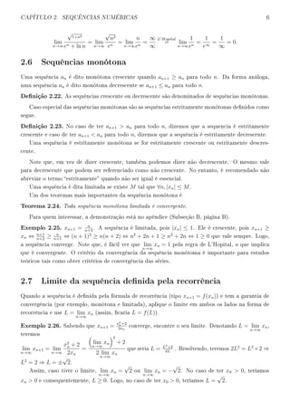 CAPÍTULO 2. SEQUÊNCIAS NUMÉRICAS 6
lim
n→∞
√
1+n2
en + ln n
= lim
n→∞
√
n2
en
= lim
n→∞
n
en
=
∞
∞
L Hopital
= lim
n→∞
1
en
=
1
e∞
=
1
∞
= 0.
2.6 Sequências monótona
Uma sequência an é dito monótona crescente quando an+1 ≥ an para todo n. Da forma análoga,
uma sequência an é dito monótona decrescente se an+1 ≤ an para todo n.
Denição 2.22. As sequências crescente ou decrescente são denominados de sequências monótonas.
Caso especial das sequências monótonas são as sequências estritamente monótonas denidos como
segue.
Denição 2.23. No caso de ter an+1  an para todo n, dizemos que a sequencia é estritamente
crescente e caso de ter an+1  an para todo n, dizemos que a sequência é estritamente decrescente.
Uma sequência é estritamente monótona se for estritamente crescente ou estritamente descres-
cente.
Note que, em vez de dizer crescente, também podemos dizer não decrescente. O mesmo vale
para decrescente que podem ser referenciado como não crescente. No entanto, é recomendado não
abreviar o termo estritamente quando não ser igual é essencial.
Uma sequência é dita limitada se existe M tal que ∀n, |xn| ≤ M.
Um dos teoremas mais importantes da sequência monótona é
Teorema 2.24. Toda sequência monótona limitada é convergente.
Para quem interessar, a demonstração está no apêndice (Subseção B, página B).
Exemplo 2.25. xn+1 = n
n+3
. A sequência é limitada, pois |xn| ≤ 1. Ele é crescente, pois xn+1 ≥
xn ⇔ n+1
n+2
≥ n
n+1
⇔ (n + 1)2
≥ n(n + 2) ⇔ n2
+ 2n + 1 ≥ n2
+ 2n ⇔ 1 ≥ 0 que vale sempre. Logo,
a sequência converge. Note que, é fácil ver que lim
n→∞
xn = 1 pela regra de L'Hopital, o que implica
que é convergente. O critério da convergência da sequência monótoma é importante para estudos
teóricos tais como obter critérios de convergência das séries.
2.7 Limite da sequência denida pela recorrência
Quando a sequência é denida pela fórmula de recorrência (tipo xn+1 = f(xn)) e tem a garantia de
convergência (por exemplo, monótona e limitada), aplique o limite em ambos os lados na forma de
recorrência e use L = lim
n→∞
xn (assim, caria L = f(L)).
Exemplo 2.26. Sabendo que xn+1 = x2
n+2
2xn
converge, encontre o seu limite. Denotando L = lim
n→∞
xn,
teremos
lim
n→∞
xn+1 = lim
n→∞
x2
n + 2
2xn
=
lim
n→∞
xn
2
+ 2
2 lim
n→∞
xn
que seria L = L2+2
2L
. Resolvendo, teremos 2L2
= L2
+2 ⇒
L2
= 2 ⇒ L = ±
√
2.
Assim, caso tiver o limite, lim
n→∞
xn =
√
2 ou lim
n→∞
xn = −
√
2. No caso de ter x0  0, teríamos
xn  0 e consequentemente, L ≥ 0. Logo, no caso de ter x0  0, teríamos L =
√
2.
 