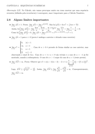 CAPÍTULO 2. SEQUÊNCIAS NUMÉRICAS 7
Observação 2.27. No Cálculo, não vamos preocupar muito em como mostrar que uma sequência
recursiva (denida pela recorrência) é convergente, mas é importante para o Cálculo Numérico.
2.8 Alguns limites importantes
• lim
n→∞
n
√
n = 1. Prova: lim
n→∞
n
√
n = lim
n→∞
eln( n√
n). Mas ln ( n
√
n) = ln n
1
n = 1
n
ln n = ln n
n
.
Assim, ln lim
n→∞
n
√
n = lim
n→∞
ln n
n
=
ln ∞
∞
=
∞
∞
L Hopital
= lim
n→∞
1/n
1
= lim
n→∞
1
n
=
1
∞
= 0.
Como ln lim
n→∞
n
√
n = 0, lim
n→∞
n
√
n = lim
n→∞
eln( n√
n) = elimn→∞ ln( n√
n) = e0
= 1.
• lim
n→∞
n
√
a = 1 para a  0 (prova é análoga a anterior e deixado como exercício)
• lim
n→∞
an
=



0, |a|  1
∞, a  1
1, a = 1
, a ≤ −1
. Caso de a  0 é provado de forma similar ao caso anterior, mas
observando o sinal de ln a. Caso de a = 1 e a = 0 são triviais e o caso de a = −1 já foi
mostrado, usando a subsequência. O caso de a  −1 segue do caso de a  1 (tente provar).
• lim
n→∞
n
√
n! = ∞. Prova: Observe que n! = n(n − 1)(n − 2) · · · 2 × 1 ≥
n
2
· · ·
n
2
n
2
vezes
n
2
− 1 ! ≥ n
2
n
2
.
Logo,
n
√
n! ≥
n n
2
n
2
=
√
n
√
2
. Assim, lim
n→∞
n
√
n! ≥ lim
n→∞
√
n
√
2
=
√
∞
√
2
= ∞. Consequentemente,
lim
n→∞
n
√
n! = ∞.
 