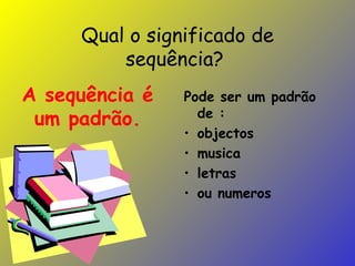 Qual o significado de sequência?  Pode ser um padrão de : objectos musica letras ou numeros A sequência é um padrão. 