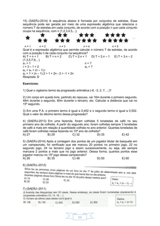 11
15) (SAERJ-2014) A sequência abaixo é formada por conjuntos de estrelas. Essa
sequência pode ser gerada por meio de uma expressão algébrica que relaciona o
número T de estrelas em cada conjunto, de acordo com a posição n que cada conjunto
ocupa na sequência, com n {1,2,3,4,5,...}.
Qual é a expressão algébrica que permite calcular o número T de estrelas, de acordo
com a posição n de cada conjunto na sequência?
A) T = n + 1 B) T = n + 2 C) T = 2.n + 1 D) T = 2.n – 1 E) T = 3.n – 2
(1,3,5,7,9,...)
a1 = 1
r = 3 – 1 = 2
n = ?
an = ?
an = a1 + (n – 1).r
an = 1 + (n – 1).2 = 1 + 2n - 2 = -1 + 2n
Resposta: D
Exercícios:
1) Qual o vigésimo termo da progressão aritmética (-8, -3, 2, 7, ...)?
2) Um corpo em queda livre, partindo do repouso, cai 16m durante o primeiro segundo,
48m durante o segundo, 80m durante o terceiro, etc. Calcular a distância que cai no
15º segundo.
3) Em uma P.A. o primeiro termo é igual a 0,402 e o segundo termo é igual a 0,502.
Qual o valor do décimo termo dessa progressão?
4) (SAERJ-2013) Em uma fazenda, foram colhidas 5 toneladas de café no seu
primeiro ano de colheita. A partir do segundo ano, foram colhidas sempre 3 toneladas
de café a mais em relação à quantidade colhida no ano anterior. Quantas toneladas de
café foram colhidas nessa fazenda no 10º ano de colheita?
A) 27 B) 29 C) 32 D) 35 E) 42
5) (SAERJ-2014) Após a contagem dos pontos de um jogador titular de basquete em
um campeonato, foi verificado que ele marcou 20 pontos no primeiro jogo, 22 no
segundo jogo, 24 no terceiro jogo e assim sucessivamente, ou seja, ele sempre
marcava 2 pontos a mais que no jogo anterior. Dessa forma, quantos pontos esse
jogador marcou no 15º jogo desse campeonato?
A) 26 B) 35 C) 48 D) 50 E) 60
6) (SAERJ–2012)
7) (SAERJ–2011)
 