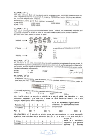 12
8) (SAERJ–2011)
9) (SAERJ–2012)
10) (SAERJ–2012)
11) (SAERJ–2012)
12) (SAERJ-2013) A sequência numérica a seguir pode ser definida por uma
expressão algébrica, que relaciona o valor de cada termo de acordo com a sua
posição (n) ocupada nessa sequência.
Qual é a expressão algébrica que
determina o n-ésimo termo dessa
sequência?
A) n – 3 B) n + 1 C) n + 3 D) 2n E) 3n – 2
13) (SAERJ-2014) A sequência abaixo pode ser representada por uma expressão
algébrica, que relaciona cada termo da sequência de acordo com a sua posição n,
com n IN*.
Qual é a expressão
algébrica que permite
calcular o n-ésimo
 