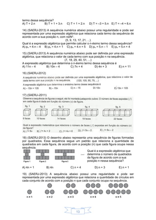 13
termo dessa sequência?
A) T = 2.n B) T = 1 + 3.n C) T = 1 + 2.n D) T = –3 + 5.n E) T = –4 + 6.n
14) (SAERJ-2013) A sequência numérica abaixo possui uma regularidade e pode ser
representada por uma expressão algébrica que relaciona cada termo da sequência de
acordo com a sua posição n, com nєIN*.
(5, 9, 13, 17, 21, ...)
Qual é a expressão algébrica que permite calcular o n-ésimo termo dessa sequência?
A) pn = 4.n – 4 B) pn = 4.n + 1 C) pn = 4.n + 5 D) pn = 5.n – 1 E) pn = 5.n + 4
15) (SAERJ-2013) A sequência numérica abaixo pode ser definida por uma expressão
algébrica, que relaciona o valor de cada termo com sua posição n na sequência.
(7, 18, 29, 40, 51, ...)
A expressão algébrica que determina o n-ésimo termo dessa sequência é
A) 11n – 4 B) 10n – 4 C) 7n + 4 D) 4n + 3 E) n + 11
16) (SAERJ-2012)
17) (SAERJ–2011)
18) (SAERJ-2013) O desenho abaixo representa uma sequência de figuras formadas
por quadrados. Essa sequência segue um padrão que relaciona a quantidade de
quadrados em cada figura, de acordo com a posição (n) que cada figura ocupa nessa
sequência.
Qual é a expressão algébrica que
determina o número de quadrados
da figura de acordo com a sua
posição n nessa sequência?
A) 4n + 1 B) 4n C) n + 4 D) n + 3 E) n + 1
19) (SAERJ-2013) A sequência abaixo possui uma regularidade e pode ser
representada por uma expressão algébrica que relaciona a quantidade de círculos em
cada conjunto de acordo com a posição n que cada conjunto ocupa na sequência.
 