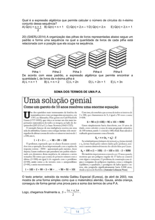 14
Qual é a expressão algébrica que permite calcular o número de círculos do n-ésimo
conjunto dessa sequência?
A) Q(n) = n + 1
2
B) Q(n) = n + 1 C) Q(n) = 2.n – 1 D) Q(n) = 2.n E) Q(n) = 2.n + 1
20) (SAERJ-2014) A organização das pilhas de livros representadas abaixo segue um
padrão e forma uma sequência na qual a quantidade de livros de cada pilha está
relacionada com a posição que ela ocupa na sequência.
De acordo com esse padrão, a expressão algébrica que permite encontrar a
quantidade L de livros da n-ésima pilha é
A) L = n + 1 B) L = n + 2 C) L = 2n D) L = 2n + 1 E) L = 3n
SOMA DOS TERMOS DE UMA P.A.
O texto anterior, extraído da revista Galileu Especial (Eureca), de abril de 2003, nos
mostra de uma forma simples como que o matemático alemão, Gauss, ainda criança,
conseguiu de forma genial uma prova para a soma dos termos de uma P.A.
Logo, chegamos finalmente a,
2
).( 1 naa
S n
 .
 
