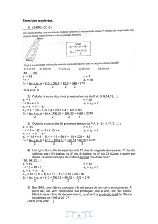 15
Exercícios resolvidos:
1) (SAERJ–2012)
(18, ..., 60)
a1 = 18
r = ?
n = 7
an = 60
Sn = (a1 + an).n = (18 + 60).7 = 78.7 = 546 = 273
2 2 2 2
Resposta: C
2) Calcular a soma dos trinta primeiros termos da P.A. (4,9,14,19,...).
a1 = 4
r = 9 – 4 = 5
n = 30
an = a30 = ?
an = a1 + (n – 1).r
a30 = 4 + (30 – 1).5 = 4 + 29.5 = 4 + 145 = 149
Sn = (a1 + an).n = (4 + 149).30 = 154.30 = 4620 = 2310
2 2 2 2
3) Obtenha a soma dos 51 primeiros termos da P.A. (-15,-11,-7,-3,1,...).
a1 = -15
r = -11 – (-15) = -11 + 15 = 4
n = 51
an = a51 = ?
an = a1 + (n – 1).r
a51 = -15 + (51 – 1).4 = -15 + 50.4 = -15 + 200 = 185
Sn = (a1 + an).n = (-15 + 185).51 = 170.51 = 8670 = 4335
2 2 2 2
4) Um agricultor colhe laranjas durante 12 dias da seguinte maneira: no 1º dia são
colhidas dez (10) dúzias; no 2º dia 16 dúzias; no 3º dia 22 dúzias; e assim por
diante. Quantas laranjas ele colherá ao final dos doze dias?
(10, 16, 22, ...)
a1 = 10
r = 16 – 10 = 6
n = 12
an = a12 = ?
an = a1 + (n – 1).r
a12 = 10 + (12 – 1).6 = 10 + 11.6 = 10 + 66 = 76
Sn = (a1 + an).n = (10 + 76).12 = 86.12 = 1032 = 516
2 2 2 2
5) Em 1995, uma fábrica produziu três mil peças de um certo equipamento. A
partir daí, ela vem diminuindo sua produção, ano a ano, em 100 peças.
Mantido esse ritmo de decrescimento, qual será a produção total da fábrica
no período de 1995 a 2010?
(3000,2900,2800,...)
 