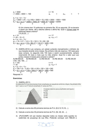 16
a1 = 3000
r = 2900 – 3000 = - 100
n = 16
an = a16 = ?
an = a1 + (n – 1).r
a16 = 3000 + (16 – 1).(-100) = 3000 + 15.(-100) = 3000 – 1500 = 1500
Sn = (a1 + an).n = (3000 + 1500).16 = 4500.16 = 72000 = 32000
2 2 2 2
6) Um cinema tem 15 poltronas na primeira fila, 20 na segunda, 25 na terceira
e assim por diante, até a décima sétima e última fila. Qual o número total de
poltronas desse cinema?
(15,20,25,...)
a1 = 15
r = 20 – 15 = 5
n = 17
an = a17 = ?
an = a1 + (n – 1).r
a17 = 15 + (17 – 1).5 = 15 + 16.5 = 15 + 80 = 95
Sn = (a1 + an).n = (15 + 95).17 = 110.17 = 1870 = 935
2 2 2 2
7) (SAERJ-2014) Luiz comprou um celular juntando mensalmente o dinheiro de
sua mesada durante cinco meses. No primeiro mês ele reservou 120 reais para
essa compra, no segundo mês 150 reais e assim sucessivamente, sempre
reservando 30 reais a mais que no mês anterior. Qual foi o valor que Luiz
juntou nesses 5 meses para comprar o celular?
A) R$ 900,00 B) R$ 660,00 C) R$ 450,00 D) R$ 300,00 E) R$ 240,00
(120, 150, 180, ...)
a1 = 120
r = 30
n = 5
an = a5 = ?
an = a1 + (n – 1).r
a5 = 120 + (5 – 1).30 = 120 + 4.30 = 120 + 120 = 240
Sn = (a1 + an).n = (120 + 240).5 = 360.5 = 1800 = 900
2 2 2 2
Resposta: A
Exercícios:
1) (SAERJ–2011)
2) Calcule a soma dos 80 primeiros termos da P.A. (6,9,12,15,18,...).
3) Calcule a soma dos 30 primeiros termos da P.A. (52, 48, 44, ...).
4) (PUCCAMP) Um pai resolve depositar todos os meses certa quantia na
caderneta de poupança de sua filha. Pretende começar com R$5,00 e
 