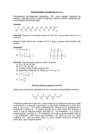 18
PROGRESSÕES GEOMÉTRICAS (P.G.)
Entenderemos por Progressão Geométrica - PG - como qualquer sequência de
números, onde cada termo, a partir do segundo, é igual ao anterior multiplicado por
uma constante denominada razão.
Exemplo:
Exercício: Escreva os 5 primeiros termos de uma P.G., cujo primeiro termo é 5 e a
razão é 2.
Podemos ainda afirmar que: a razão da P.G. é igual a qualquer termo dividido pelo
anterior.
Exemplos:
1) (2, 4, 8, 16,...)
2) 





,...
16
1
,
8
1
,
4
1
,
2
1
,1
Exercício: Descubra qual a razão de cada P.G. abaixo:
a) (3, 6, 12, 24, 48, 96)
b) (2, -6, 18, -54, 162, ...)
c) (10.000,12.000,14.400,17.820,20.736)
d) Determine a razão da P.G. tal que a38 = 15 e a39 = 5.
e) 





,...
27
1
,
9
1
,
3
1
,1,3
f) 





2
9
,3,2
Fórmula do termo geral de uma P.G.
Vamos usar um raciocínio semelhante ao que vimos para as progressões aritméticas.
Observamos então que a partir de a1, para chegar em a2 multiplica-se uma vez a razão
q, partindo de a1 novamente, para chegar a a3, 2q’s foram multiplicados (q.q=q²), de a1
para a4, 3q’s (q.q.q = q³) e assim sucessivamente. Observe que a quantidade de q
multiplicado é sempre (n - 1) vezes a posição que o termo ocupa. Por exemplo, o
termo a2 está na segunda posição, mas teve (2 – 1)q multiplicado. O a3 ocupa a
terceira posição, mas teve (3 – 1)q multiplicado. O a4 está na quarta posição e teve (4
– 1)q multiplicado. Desta forma, para encontrar o 10º termo de uma P.G. basta
multiplicar (10 - 1)q’s ao primeiro termo. E, assim, também obtemos a fórmula do
termo geral, veja o esquema abaixo:
 