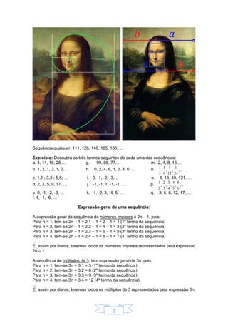 2
Sequência qualquer: 111, 128, 146, 165, 185, ...
Exercício: Descubra os três termos seguintes de cada uma das sequências:
a. 4, 11, 18, 25,… g. 99, 88, 77,… m. 2, 4, 8, 16,…
b. 1, 2, 1, 2, 1, 2,… h. 0, 2, 4, 6, 1, 2, 4, 6, … n. ,...
24
1
,
12
1
,
6
1
,
3
1
c. 1,1 ; 3,3 ; 5,5; … i. 0, -1, -2, -3,… o. 4, 13, 40, 121, …
d. 2, 3, 5, 9, 17, … j. -1, -1, 1, -1, -1, … p. ,...
6
5
,
5
4
,
4
3
,
3
2
,
2
1
e. 0, -1, -2, -3, … k. 1, -2, 3, -4, 5, … q. 3, 5, 8, 12, 17, …
f. 4, -1, -6, …
Expressão geral de uma sequência:
A expressão geral da sequência de números ímpares é 2n – 1, pois:
Para n = 1, tem-se 2n – 1 = 2.1 – 1 = 2 – 1 = 1 (1º termo da sequência)
Para n = 2, tem-se 2n – 1 = 2.2 – 1 = 4 – 1 = 3 (2° termo da sequência)
Para n = 3, tem-se 2n – 1 = 2.3 – 1 = 6 – 1 = 5 (3º termo da sequência)
Para n = 4, tem-se 2n – 1 = 2.4 – 1 = 8 – 1 = 7 (4° termo da sequência)
...
E, assim por diante, teremos todos os números ímpares representados pela expressão
2n – 1.
A sequência de múltiplos de 3, tem expressão geral de 3n, pois:
Para n = 1, tem-se 3n = 3.1 = 3 (1º termo da sequência)
Para n = 2, tem-se 3n = 3.2 = 6 (2º termo da sequência)
Para n = 3, tem-se 3n = 3.3 = 9 (3º termo da sequência)
Para n = 4, tem-se 3n = 3.4 = 12 (4º termo da sequência)
...
E, assim por diante, teremos todos os múltiplos de 3 representados pela expressão 3n.
 