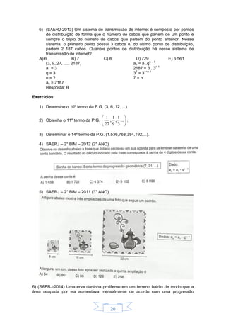 20
6) (SAERJ-2013) Um sistema de transmissão de internet é composto por pontos
de distribuição de forma que o número de cabos que partem de um ponto é
sempre o triplo do número de cabos que partem do ponto anterior. Nesse
sistema, o primeiro ponto possui 3 cabos e, do último ponto de distribuição,
partem 2 187 cabos. Quantos pontos de distribuição há nesse sistema de
transmissão de internet?
A) 6 B) 7 C) 8 D) 729 E) 6 561
(3, 9, 27, ...., 2187)
a1 = 3
q = 3
n = ?
an = 2187
an = a1.qn – 1
2187 = 3 . 3n-1
37
= 31+n-1
7 = n
Resposta: B
Exercícios:
1) Determine o 10º termo da P.G. (3, 6, 12, ...).
2) Obtenha o 11º termo da P.G. 





...
3
1
,
9
1
,
27
1
.
3) Determinar o 14º termo da P.G. (1.536,768,384,192,...).
4) SAERJ – 2° BIM – 2012 (2° ANO)
5) SAERJ – 2° BIM – 2011 (3° ANO)
6) (SAERJ-2014) Uma erva daninha proliferou em um terreno baldio de modo que a
área ocupada por ela aumentava mensalmente de acordo com uma progressão
 