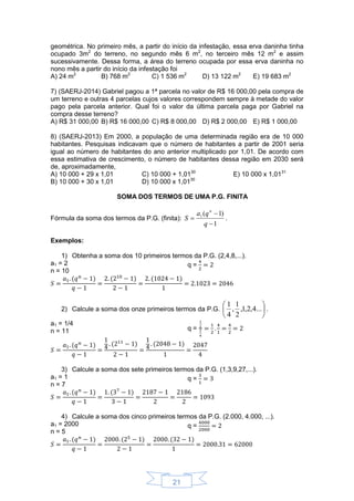 21
geométrica. No primeiro mês, a partir do início da infestação, essa erva daninha tinha
ocupado 3m2
do terreno, no segundo mês 6 m2
, no terceiro mês 12 m2
e assim
sucessivamente. Dessa forma, a área do terreno ocupada por essa erva daninha no
nono mês a partir do início da infestação foi
A) 24 m2
B) 768 m2
C) 1 536 m2
D) 13 122 m2
E) 19 683 m2
7) (SAERJ-2014) Gabriel pagou a 1ª parcela no valor de R$ 16 000,00 pela compra de
um terreno e outras 4 parcelas cujos valores correspondem sempre à metade do valor
pago pela parcela anterior. Qual foi o valor da última parcela paga por Gabriel na
compra desse terreno?
A) R$ 31 000,00 B) R$ 16 000,00 C) R$ 8 000,00 D) R$ 2 000,00 E) R$ 1 000,00
8) (SAERJ-2013) Em 2000, a população de uma determinada região era de 10 000
habitantes. Pesquisas indicavam que o número de habitantes a partir de 2001 seria
igual ao número de habitantes do ano anterior multiplicado por 1,01. De acordo com
essa estimativa de crescimento, o número de habitantes dessa região em 2030 será
de, aproximadamente,
A) 10 000 + 29 x 1,01
B) 10 000 + 30 x 1,01
C) 10 000 + 1,0130
D) 10 000 x 1,0130
E) 10 000 x 1,0131
SOMA DOS TERMOS DE UMA P.G. FINITA
Fórmula da soma dos termos da P.G. (finita):
1
)1(1



q
qa
S
n
.
Exemplos:
1) Obtenha a soma dos 10 primeiros termos da P.G. (2,4,8,...).
a1 = 2
n = 10
q =
2) Calcule a soma dos onze primeiros termos da P.G. 





...4,2,1,
2
1
,
4
1
.
a1 = 1/4
n = 11 q =
3) Calcule a soma dos sete primeiros termos da P.G. (1,3,9,27,...).
a1 = 1
n = 7
q =
4) Calcule a soma dos cinco primeiros termos da P.G. (2.000, 4.000, ...).
a1 = 2000
n = 5
q =
 