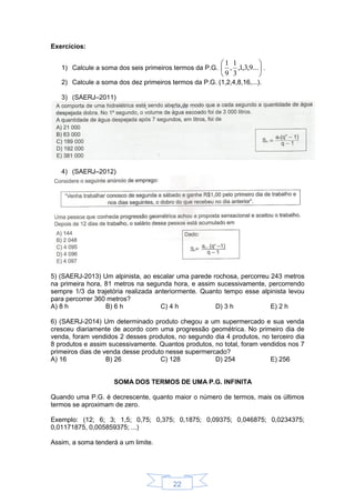 22
Exercícios:
1) Calcule a soma dos seis primeiros termos da P.G. 





...9,3,1,
3
1
,
9
1
.
2) Calcule a soma dos dez primeiros termos da P.G. (1,2,4,8,16,...).
3) (SAERJ–2011)
4) (SAERJ–2012)
5) (SAERJ-2013) Um alpinista, ao escalar uma parede rochosa, percorreu 243 metros
na primeira hora, 81 metros na segunda hora, e assim sucessivamente, percorrendo
sempre 1/3 da trajetória realizada anteriormente. Quanto tempo esse alpinista levou
para percorrer 360 metros?
A) 8 h B) 6 h C) 4 h D) 3 h E) 2 h
6) (SAERJ-2014) Um determinado produto chegou a um supermercado e sua venda
cresceu diariamente de acordo com uma progressão geométrica. No primeiro dia de
venda, foram vendidos 2 desses produtos, no segundo dia 4 produtos, no terceiro dia
8 produtos e assim sucessivamente. Quantos produtos, no total, foram vendidos nos 7
primeiros dias de venda desse produto nesse supermercado?
A) 16 B) 26 C) 128 D) 254 E) 256
SOMA DOS TERMOS DE UMA P.G. INFINITA
Quando uma P.G. é decrescente, quanto maior o número de termos, mais os últimos
termos se aproximam de zero.
Exemplo: (12; 6; 3; 1,5; 0,75; 0,375; 0,1875; 0,09375; 0,046875; 0,0234375;
0,01171875, 0,005859375; ...)
Assim, a soma tenderá a um limite.
 