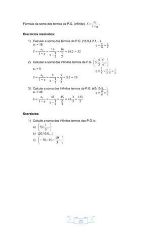 23
Fórmula da soma dos termos da P.G. (infinita):
q
a
S


1
1
.
Exercícios resolvidos:
1) Calcular a soma dos termos da P.G. (16,8,4,2,1,...).
a1 = 16 q =
2) Calcular a soma dos infinitos termos da P.G. 





...
4
5
,
2
5
,5 .
a1 = 5
q =
3) Calcule a soma dos infinitos termos da P.G. (45,15,5,...).
a1 = 45 q =
Exercícios:
1) Calcule a soma dos infinitos termos das P.G.’s:
a) 





...
5
1
,1,5
b) (20,10,5,...)
c) 





 ...
3
10
,10,30
 