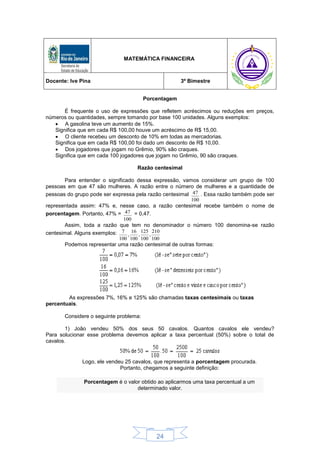 24
MATEMÁTICA FINANCEIRA
Docente: Ive Pina 3º Bimestre
Porcentagem
É frequente o uso de expressões que refletem acréscimos ou reduções em preços,
números ou quantidades, sempre tomando por base 100 unidades. Alguns exemplos:
 A gasolina teve um aumento de 15%.
Significa que em cada R$ 100,00 houve um acréscimo de R$ 15,00.
 O cliente recebeu um desconto de 10% em todas as mercadorias.
Significa que em cada R$ 100,00 foi dado um desconto de R$ 10,00.
 Dos jogadores que jogam no Grêmio, 90% são craques.
Significa que em cada 100 jogadores que jogam no Grêmio, 90 são craques.
Razão centesimal
Para entender o significado dessa expressão, vamos considerar um grupo de 100
pessoas em que 47 são mulheres. A razão entre o número de mulheres e a quantidade de
pessoas do grupo pode ser expressa pela razão centesimal
100
47 . Essa razão também pode ser
representada assim: 47% e, nesse caso, a razão centesimal recebe também o nome de
porcentagem. Portanto, 47% =
100
47 = 0,47.
Assim, toda a razão que tem no denominador o número 100 denomina-se razão
centesimal. Alguns exemplos:
100
210
,
100
125
,
100
16
,
100
7
Podemos representar uma razão centesimal de outras formas:
As expressões 7%, 16% e 125% são chamadas taxas centesimais ou taxas
percentuais.
Considere o seguinte problema:
1) João vendeu 50% dos seus 50 cavalos. Quantos cavalos ele vendeu?
Para solucionar esse problema devemos aplicar a taxa percentual (50%) sobre o total de
cavalos.
Logo, ele vendeu 25 cavalos, que representa a porcentagem procurada.
Portanto, chegamos a seguinte definição:
Porcentagem é o valor obtido ao aplicarmos uma taxa percentual a um
determinado valor.
 