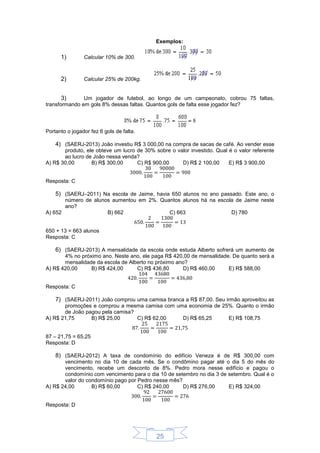 25
Exemplos:
1) Calcular 10% de 300.
2) Calcular 25% de 200kg.
3) Um jogador de futebol, ao longo de um campeonato, cobrou 75 faltas,
transformando em gols 8% dessas faltas. Quantos gols de falta esse jogador fez?
Portanto o jogador fez 6 gols de falta.
4) (SAERJ-2013) João investiu R$ 3 000,00 na compra de sacas de café. Ao vender esse
produto, ele obteve um lucro de 30% sobre o valor investido. Qual é o valor referente
ao lucro de João nessa venda?
A) R$ 30,00 B) R$ 300,00 C) R$ 900,00 D) R$ 2 100,00 E) R$ 3 900,00
Resposta: C
5) (SAERJ–2011) Na escola de Jaime, havia 650 alunos no ano passado. Este ano, o
número de alunos aumentou em 2%. Quantos alunos há na escola de Jaime neste
ano?
A) 652 B) 662 C) 663 D) 780
650 + 13 = 663 alunos
Resposta: C
6) (SAERJ-2013) A mensalidade da escola onde estuda Alberto sofrerá um aumento de
4% no próximo ano. Neste ano, ele paga R$ 420,00 de mensalidade. De quanto será a
mensalidade da escola de Alberto no próximo ano?
A) R$ 420,00 B) R$ 424,00 C) R$ 436,80 D) R$ 460,00 E) R$ 588,00
Resposta: C
7) (SAERJ-2011) João comprou uma camisa branca a R$ 87,00. Seu irmão aproveitou as
promoções e comprou a mesma camisa com uma economia de 25%. Quanto o irmão
de João pagou pela camisa?
A) R$ 21,75 B) R$ 25,00 C) R$ 62,00 D) R$ 65,25 E) R$ 108,75
87 – 21,75 = 65,25
Resposta: D
8) (SAERJ-2012) A taxa de condomínio do edifício Veneza é de R$ 300,00 com
vencimento no dia 10 de cada mês. Se o condômino pagar até o dia 5 do mês do
vencimento, recebe um desconto de 8%. Pedro mora nesse edifício e pagou o
condomínio com vencimento para o dia 10 de setembro no dia 3 de setembro. Qual é o
valor do condomínio pago por Pedro nesse mês?
A) R$ 24,00 B) R$ 60,00 C) R$ 240,00 D) R$ 276,00 E) R$ 324,00
Resposta: D
 