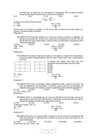 27
de modo que os peixes de cor azul passem a representar 10% de todos os peixes
desse aquário. Quantos peixes da cor preta foram retirados?
A) 3 B) 6 C) 10 D) 27 E) 30
3 peixes da cor azul e 57 de cor preta.
3 – 10%
x – 100%
10x = 3.100
x = 300 = 30
10
Se tem que ter 30 peixes no aquário e 3 são de cor azul, 27 são de cor preta. Retirou-se,
portanto, 30 peixes pretos do aquário.
Resposta: E
16) (SAERJ-2013) Fernando comprou um carro que funciona a álcool e a gasolina. Ao
passar por um posto, ele verificou que o preço do litro da gasolina era de R$ 3,20 e do
álcool, R$ 2,40 o litro. Nesse posto, o preço do álcool corresponde a quantos por cento
do preço da gasolina?
A) 25% B) 33% C) 43% D) 75% E) 80%
3,20 – 100%
2,40 – x
3,20x = 2,40.100
x = 240 = 75%
3,20
Resposta: D
17) (SAERJ-2013) Juliana comprou uma barra de chocolate e a repartiu em dois pedaços,
conforme mostra o desenho abaixo. Ela ficou com a maior parte e deu a menor para a
sua irmã.
O pedaço que Juliana deu para sua irmã
representa qual porcentagem da barra toda?
A) 67%
B) 50%
C) 40%
D) 6%
E) 4%
15 – 100%
6 -- x
15x = 6.100
x = 600 = 40%
15
Resposta: C
18) (SAERJ-2012) Sônia encomendou alguns salgadinhos para a festa de sua filha. Do
total de salgadinhos encomendados, ¼ eram de queijo. Qual foi a porcentagem de
salgadinhos de queijo em relação ao total de salgadinhos encomendados pela Sônia?
A) 10% B) 20% C) 25% D) 50% E) 75%
¼ = 0,25 . 100% = 25%
Resposta: C
19) (SAERJ–2011) A mensalidade de um curso de informática é de 80 reais, mas se for
paga antes do dia 5 de cada mês ela tem um desconto, caindo para 68 reais. Qual o
percentual de desconto para quem paga antes do dia 5?
A) 16% B) 15% C) 12% D) 8% E) 5%
O desconto é de 80 – 68 = 12
80 – 100%
12 – x
80x = 12.100
x = 1200 = 15%
80
Resposta: B
20) (SAERJ-2013) Em um supermercado, o preço do saco de carvão foi reajustado de R$
4,80 para R$ 5,85. O percentual de aumento do preço do saco de carvão foi de,
aproximadamente,
A) 1,05% B) 21,87% C) 31,62% D) 38,54% E) 82,05%
O aumento é de 5,85 – 4,80 = 1,05
 