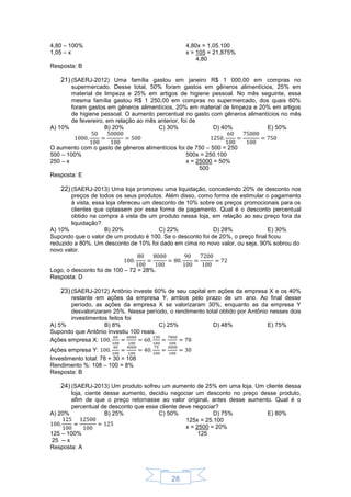 28
4,80 – 100%
1,05 – x
4,80x = 1,05.100
x = 105 = 21,875%
4,80
Resposta: B
21) (SAERJ-2012) Uma família gastou em janeiro R$ 1 000,00 em compras no
supermercado. Desse total, 50% foram gastos em gêneros alimentícios, 25% em
material de limpeza e 25% em artigos de higiene pessoal. No mês seguinte, essa
mesma família gastou R$ 1 250,00 em compras no supermercado, dos quais 60%
foram gastos em gêneros alimentícios, 20% em material de limpeza e 20% em artigos
de higiene pessoal. O aumento percentual no gasto com gêneros alimentícios no mês
de fevereiro, em relação ao mês anterior, foi de
A) 10% B) 20% C) 30% D) 40% E) 50%
O aumento com o gasto de gêneros alimentícios foi de 750 – 500 = 250
500 – 100%
250 – x
500x = 250.100
x = 25000 = 50%
500
Resposta: E
22) (SAERJ-2013) Uma loja promoveu uma liquidação, concedendo 20% de desconto nos
preços de todos os seus produtos. Além disso, como forma de estimular o pagamento
à vista, essa loja ofereceu um desconto de 10% sobre os preços promocionais para os
clientes que optassem por essa forma de pagamento. Qual é o desconto percentual
obtido na compra à vista de um produto nessa loja, em relação ao seu preço fora da
liquidação?
A) 10% B) 20% C) 22% D) 28% E) 30%
Supondo que o valor de um produto é 100. Se o desconto foi de 20%, o preço final ficou
reduzido a 80%. Um desconto de 10% foi dado em cima no novo valor, ou seja, 90% sobrou do
novo valor.
Logo, o desconto foi de 100 – 72 = 28%.
Resposta: D
23) (SAERJ-2012) Antônio investe 60% de seu capital em ações da empresa X e os 40%
restante em ações da empresa Y, ambos pelo prazo de um ano. Ao final desse
período, as ações da empresa X se valorizaram 30%, enquanto as da empresa Y
desvalorizaram 25%. Nesse período, o rendimento total obtido por Antônio nesses dois
investimentos feitos foi
A) 5% B) 8% C) 25% D) 48% E) 75%
Supondo que Antônio investiu 100 reais.
Ações empresa X:
Ações empresa Y:
Investimento total: 78 + 30 = 108
Rendimento %: 108 – 100 = 8%
Resposta: B
24) (SAERJ-2013) Um produto sofreu um aumento de 25% em uma loja. Um cliente dessa
loja, ciente desse aumento, decidiu negociar um desconto no preço desse produto,
afim de que o preço retornasse ao valor original, antes desse aumento. Qual é o
percentual de desconto que esse cliente deve negociar?
A) 20% B) 25% C) 50% D) 75% E) 80%
125 – 100%
25 -- x
125x = 25.100
x = 2500 = 20%
125
Resposta: A
 