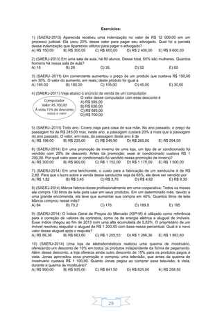 29
Exercícios:
1) (SAERJ-2013) Aparecida recebeu uma indenização no valor de R$ 12 000,00 em um
processo judicial. Ela usou 20% desse valor para pagar seu advogado. Qual foi a parcela
dessa indenização que Aparecida utilizou para pagar o advogado?
A) R$ 150,00 B) R$ 300,00 C) R$ 600,00 D) R$ 2 400,00 E) R$ 9 600,00
2) (SAERJ-2013) Em uma sala de aula, há 80 alunos. Desse total, 65% são mulheres. Quantos
homens há nessa sala de aula?
A) 15 B) 28 C) 35 D) 52 E) 65
3) (SAERJ–2011) Um comerciante aumentou o preço de um produto que custava R$ 150,00
em 30%. O valor do aumento, em reais, deste produto foi igual a
A) 195,00 B) 180,00 C) 105,00 D) 45,00 E) 30,00
4) (SAERJ-2011) Veja abaixo o anúncio da venda de um computador.
O valor desse computador com esse desconto é
A) R$ 595,00
B) R$ 630,00
C) R$ 685,00
D) R$ 700,00
5) (SAERJ–2011) Todo ano, Cícero viaja para casa de sua mãe. No ano passado, o preço da
passagem foi de R$ 245,00 mas, neste ano, a passagem custará 20% a mais que a passagem
do ano passado. O valor, em reais, da passagem deste ano é de
A) R$ 196,00 B) R$ 225,00 C) R$ 249,90 D) R$ 265,00 E) R$ 294,00
6) (SAERJ-2014) Em uma promoção de inverno de uma loja, um tipo de ar condicionado foi
vendido com 25% de desconto. Antes da promoção, esse ar condicionado custava R$ 1
200,00. Por qual valor esse ar condicionado foi vendido nessa promoção de inverno?
A) R$ 300,00 B) R$ 900,00 C) R$ 1 152,00 D) R$ 1 175,00 E) R$ 1 500,00
7) (SAERJ-2014) Em uma lanchonete, o custo para a fabricação de um sanduíche é de R$
2,80. Para que o lucro sobre a venda desse sanduíche seja de 65%, ele deve ser vendido por
A) R$ 1,82 B) R$ 3,45 C) R$ 3,70 D) R$ 4,62 E) R$ 9,30
8) (SAERJ-2014) Márcia fabrica doces profissionalmente em uma cooperativa. Todos os meses
ela compra 130 litros de leite para usar em seus produtos. Em um determinado mês, devido a
uma grande encomenda, ela teve que aumentar sua compra em 46%. Quantos litros de leite
Márcia comprou nesse mês?
A) 84 B) 70,2 C) 176 D) 189,8 E) 195
9) (SAERJ-2014) O Índice Geral de Preços do Mercado (IGP-M) é utilizado como referência
para a correção de valores de contratos, como os de energia elétrica e aluguel de imóveis.
Esse índice chegou ao fim de 2013 com uma alta acumulada de 5,53%. O proprietário de um
imóvel resolveu reajustar o aluguel de R$ 1 200,00 com base nesse percentual. Qual é o novo
valor desse aluguel após o reajuste?
A) R$ 66,36 B) R$ 663,60 C) R$ 1 205,53 D) R$ 1 266,36 E) R$ 1 863,60
10) (SAERJ-2014) Uma loja de eletrodomésticos realizou uma queima de mostruário,
oferecendo um desconto de 10% em todos os produtos independente da forma de pagamento.
Além desse desconto, a loja oferecia ainda outro desconto de 15% para os produtos pagos à
vista. Jonas aproveitou essa promoção e comprou uma televisão, que antes da queima de
mostruário custava R$ 1 100,00. Quanto Jonas pagou ao comprar essa televisão, à vista,
durante a queima de mostruário?
A) R$ 990,00 B) R$ 935,00 C) R$ 841,50 D) R$ 825,00 E) R$ 258,50
 