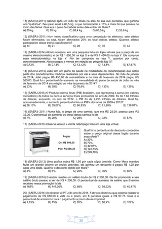 30
11) (SAERJ-2011) Gabriel após um mês de férias no sítio de sua avó percebeu que ganhou
uns “quilinhos”. Seu peso atual é 80,5 kg, o que corresponde a 15% a mais do que pesava no
início das férias. Qual era o peso de Gabriel antes dele entrar de férias?
A) 80 kg B) 70 kg C) 68,4 kg D) 65,5 kg E) 53,6 kg
12) (SAERJ–2011) Num treino classificatório para uma competição de atletismo, sete atletas
foram eliminados, ou seja, foram eliminados 20% do total desses atletas. Quantos atletas
participaram desse treino classificatório?
A) 14 B) 21 C) 28 D) 35 E) 42
13) (SAERJ-2014) Aloísio observou em uma pesquisa feita em lojas virtuais que o preço de um
mesmo eletrodoméstico é de R$ 1 650,00 na loja X e de R$ 1 450,00 na loja Y. Ele comprou
esse eletrodoméstico na loja Y. Por ter comprado na loja Y, quantos por cento,
aproximadamente, Aloísio pagou a menos em relação ao preço da loja X?
A) 0,12% B) 0,13% C) 12,12% D) 13,8% E) 87,87%
14) (SAERJ-2014) João tem um plano de saúde na modalidade de coparticipação que cobre
parte dos procedimentos médicos realizados por ele e seus dependentes. No mês de janeiro
de 2014, João pagou R$ 450,00 de mensalidade e no mês de fevereiro de 2014 pagou R$
585,00. Qual foi o percentual de aumento na mensalidade do plano de saúde de João no mês
de fevereiro de 2014 em relação ao mês de janeiro de 2014?
A) 23% B) 30% C) 76,9% D) 130% E) 135%
15) (SAERJ-2014) O Produto Interno Bruto (PIB) brasileiro, que representa a soma (em valores
monetários) de todos os bens e serviços finais produzidos no ano de 2009, foi de 1,62 trilhões
de dólares, enquanto, no ano de 2012, o PIB foi de 2,253 trilhões de dólares. Qual foi,
aproximadamente, o aumento percentual entre os PIB’s dos anos de 2009 e 2012?
A) 28,10% B) 39,07% C) 60,93% D) 71,90% E) 139,07%
16) (SAERJ–2011) Numa loja, o preço de uma camisa, que era R$ 25,00, passou para R$
32,00. O percentual de aumento do preço dessa camisa foi de
A) 7% B) 25% C) 28% D) 32% E) 57%
17) (SAERJ-2013) Observe abaixo a oferta relâmpago feita em uma loja virtual.
Qual foi o percentual de desconto concedido
sobre o preço original desse fogão durante
essa oferta?
A) 30%
B) 70%
C) 42,85%
D) 142,85%
E) 299,70%
18) (SAERJ-2012) Uma gráfica cobra R$ 1,50 por cada cópia colorida. Como Mara mandou
fazer um grande volume de cópias coloridas, ela ganhou um desconto e pagou R$ 1,20 por
cada uma delas. Qual foi o desconto obtido por Mara?
A) 3% B) 5% C) 20% D) 30% E) 80%
19) (SAERJ-2014) Evandro recebia um salário bruto de R$ 2 500,00. Ele foi promovido e seu
salário bruto passou a ser de R$ 4 200,00. O percentual de aumento de salário que Evandro
recebeu nessa promoção foi de
A) 168% B) 147,05% C) 68% D) 59,52% E) 40,47%
20) (SAERJ-2014) Ao receber o IPTU do ano de 2014, Fabrício observou que poderia realizar o
pagamento de R$ 680,00 à vista ou a prazo, em 8 parcelas iguais a R$ 97,75. Qual é o
percentual de acréscimo para o pagamento a prazo desse imposto?
A) 1,15% B) 15% C) 85% D) 86,9% E) 102%
 