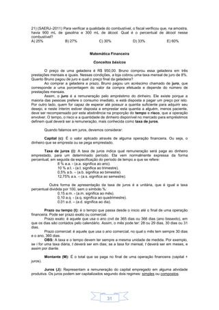 31
21) (SAERJ–2011) Para verificar a qualidade do combustível, o fiscal verificou que, na amostra,
havia 900 mL de gasolina e 300 mL de álcool. Qual é o percentual de álcool nesse
combustível?
A) 25% B) 27% C) 30% D) 33% E) 60%
Matemática Financeira
Conceitos básicos
O preço de uma geladeira é R$ 950,00. Bruno comprou essa geladeira em três
prestações mensais e iguais. Nessas condições, a loja cobrou uma taxa mensal de juro de 8%.
Quanto Bruno pagou de juro e qual o preço final da geladeira?
Ao comprar a geladeira a prazo, Bruno pagou um acréscimo chamado de juro, que
corresponde a uma porcentagem do valor da compra efetuada e depende do número de
prestações mensais.
Assim, o juro é a remuneração pelo empréstimo do dinheiro. Ele existe porque a
maioria das pessoas prefere o consumo imediato, e está disposta a pagar um preço por isto.
Por outro lado, quem for capaz de esperar até possuir a quantia suficiente para adquirir seu
desejo, e neste ínterim estiver disposta a emprestar esta quantia a alguém, menos paciente,
deve ser recompensado por esta abstinência na proporção do tempo e risco, que a operação
envolver. O tempo, o risco e a quantidade de dinheiro disponível no mercado para empréstimos
definem qual deverá ser a remuneração, mais conhecida como taxa de juros.
Quando falamos em juros, devemos considerar:
Capital (c): É o valor aplicado através de alguma operação financeira. Ou seja, o
dinheiro que se empresta ou se pega emprestado.
Taxa de juros (i): A taxa de juros indica qual remuneração será paga ao dinheiro
emprestado, para um determinado período. Ela vem normalmente expressa da forma
percentual, em seguida da especificação do período de tempo a que se refere:
8 % a.a. - (a.a. significa ao ano).
10 % a.t. - (a.t. significa ao trimestre).
0,5% a.b. – (a.b. significa ao bimestre).
12,75% a.s. – (a.s. significa ao semestre).
Outra forma de apresentação da taxa de juros é a unitária, que é igual a taxa
percentual dividida por 100, sem o símbolo %:
0,15 a.m. - (a.m. significa ao mês).
0,10 a.q. - (a.q. significa ao quadrimestre).
0,01 a.d. – (a.d. significa ao dia).
Prazo ou tempo (t): é o tempo que passa desde o inicio até o final de uma operação
financeira. Pode ser prazo exato ou comercial.
Prazo exato: é aquele que usa o ano civil de 365 dias ou 366 dias (ano bissexto), em
que os dias são contados pelo calendário. Assim, o mês pode ter: 28 ou 29 dias, 30 dias ou 31
dias.
Prazo comercial: é aquele que usa o ano comercial, no qual o mês tem sempre 30 dias
e o ano, 360 dias.
OBS: A taxa e o tempo devem ter sempre a mesma unidade de medida. Por exemplo,
se i for uma taxa diária, t deverá ser em dias; se a taxa for mensal, t deverá ser em meses, e
assim por diante.
Montante (M): É o total que se paga no final de uma operação financeira (capital +
juros).
Juros (J): Representam a remuneração do capital empregado em alguma atividade
produtiva. Os juros podem ser capitalizados segundo dois regimes: simples ou compostos.
 