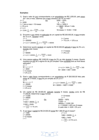 33
Exemplos:
1) Qual o valor do juro correspondente a um empréstimo de R$ 3.200,00, pelo prazo
de 1 ano e meio, sabendo que a taxa cobrada é de 3% ao mês?
J = ? Ou
c = 3200
t = 1 ano e meio = 18 meses
i = 3% a.m
J = c.i.t
J =
3200 – 100%
x -- 3%
100 x = 3200.3
x = 9600 = 96 em 1 mês
100
18 meses => 18.96 = 1728
2) Encontre o juro obtido na aplicação de um capital de R$ 200.000,00, à taxa simples
de 1% a.m., durante 2 anos.
J = ?
c = 200000
t = 2 anos
i = 1% a.m. = 12% a.a.
J = c.i.t =
3) Determinar quanto renderá um capital de R$ 60.000,00 aplicado à taxa de 2% a.m,
durante sete meses.
J = ?
c = 60000
t = 7 meses
i = 2% a.m
J = c.i.t =
4) Uma pessoa aplicou R$ 3.000,00 à taxa de 2% ao mês durante 5 meses. Quanto
receberá de juro se o regime for de juro simples? Que montante terá ao final dessa
aplicação?
J = ?
M = c + J = ?
c = 3000
t = 5 meses
i = 2% a.m.
J = c.i.t =
M = 3000 + 300 = 3300
5) Qual o valor futuro correspondente a um empréstimo de R $30.000,00 feito pelo
prazo de 3 meses, a taxa de juro simples de 2% a.m.?
J = ?
M = c + J = ?
c = 30000
t = 3 meses
i = 2% a.m.
J = c.i.t = 3
M = 30000 + 1800 = 31800
6) Um capital de R$ 28.000,00, aplicado durante 8 meses, rendeu juros de R$
11.200,00. Determinar a taxa mensal.
J = 11200
c = 28000
t = 8 meses
i = ?
J = c.i.t Ou
11200 = 28000
11200 = 2240i
% a.m.
28000 – 100%
11200 – x
28000x = 11200.100
x = 1120000 = 40% em 8 meses
A cada mês => 40/8 = 5% a.m.
7) A que taxa o capital de R$ 24.000,00 rende R$ 1.080,00 em 6 meses?
J = 1080
c = 24000
t = 6 meses
i = ?
J = c.i.t
1080 = 24000
1080 = 1440i
a.m.
 