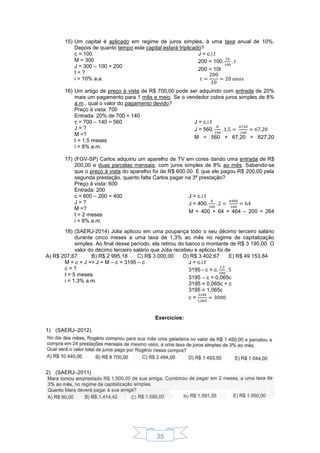 35
15) Um capital é aplicado em regime de juros simples, à uma taxa anual de 10%.
Depois de quanto tempo este capital estará triplicado?
c = 100
M = 300
J = 300 – 100 = 200
t = ?
i = 10% a.a.
J = c.i.t
200 = 100
200 = 10t
16) Um artigo de preço à vista de R$ 700,00 pode ser adquirido com entrada de 20%
mais um pagamento para 1 mês e meio. Se o vendedor cobra juros simples de 8%
a.m., qual o valor do pagamento devido?
Preço à vista: 700
Entrada: 20% de 700 = 140
c = 700 – 140 = 560
J = ?
M =?
t = 1,5 meses
i = 8% a.m.
J = c.i.t
J = 560
M = 560 + 67,20 = 627,20
17) (FGV-SP) Carlos adquiriu um aparelho de TV em cores dando uma entrada de R$
200,00 e duas parcelas mensais, com juros simples de 8% ao mês. Sabendo-se
que o preço à vista do aparelho foi de R$ 600,00. E que ele pagou R$ 200,00 pela
segunda prestação, quanto falta Carlos pagar na 3ª prestação?
Preço à vista: 600
Entrada: 200
c = 600 – 200 = 400
J = ?
M =?
t = 2 meses
i = 8% a.m.
J = c.i.t
J = 400
M = 400 + 64 = 464 – 200 = 264
18) (SAERJ-2014) Júlia aplicou em uma poupança todo o seu décimo terceiro salário
durante cinco meses a uma taxa de 1,3% ao mês no regime de capitalização
simples. Ao final desse período, ela retirou do banco o montante de R$ 3 195,00. O
valor do décimo terceiro salário que Júlia recebeu e aplicou foi de
A) R$ 207,67 B) R$ 2 995,18 C) R$ 3 000,00 D) R$ 3 402,67 E) R$ 49 153,84
M = c + J => J = M – c = 3195 – c
c = ?
t = 5 meses
i = 1,3% a.m.
J = c.i.t
3195 - c = c
3195 – c = 0,065c
3195 = 0,065c + c
3195 = 1,065c
c =
Exercícios:
1) (SAERJ–2012)
2) (SAERJ–2011)
 