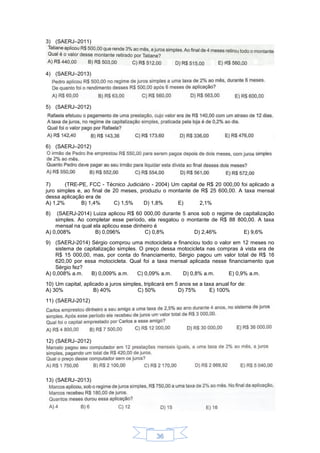 36
3) (SAERJ–2011)
4) (SAERJ–2013)
5) (SAERJ–2012)
6) (SAERJ–2012)
7) (TRE-PE, FCC - Técnico Judiciário - 2004) Um capital de R$ 20 000,00 foi aplicado a
juro simples e, ao final de 20 meses, produziu o montante de R$ 25 600,00. A taxa mensal
dessa aplicação era de
A) 1,2% B) 1,4% C) 1,5% D) 1,8% E) 2,1%
8) (SAERJ-2014) Luiza aplicou R$ 60 000,00 durante 5 anos sob o regime de capitalização
simples. Ao completar esse período, ela resgatou o montante de R$ 88 800,00. A taxa
mensal na qual ela aplicou esse dinheiro é
A) 0,008% B) 0,096% C) 0,8% D) 2,46% E) 9,6%
9) (SAERJ-2014) Sérgio comprou uma motocicleta e financiou todo o valor em 12 meses no
sistema de capitalização simples. O preço dessa motocicleta nas compras à vista era de
R$ 15 000,00, mas, por conta do financiamento, Sérgio pagou um valor total de R$ 16
620,00 por essa motocicleta. Qual foi a taxa mensal aplicada nesse financiamento que
Sérgio fez?
A) 0,008% a.m. B) 0,009% a.m. C) 0,09% a.m. D) 0,8% a.m. E) 0,9% a.m.
10) Um capital, aplicado a juros simples, triplicará em 5 anos se a taxa anual for de:
A) 30% B) 40% C) 50% D) 75% E) 100%
11) (SAERJ-2012)
12) (SAERJ–2012)
13) (SAERJ–2013)
 