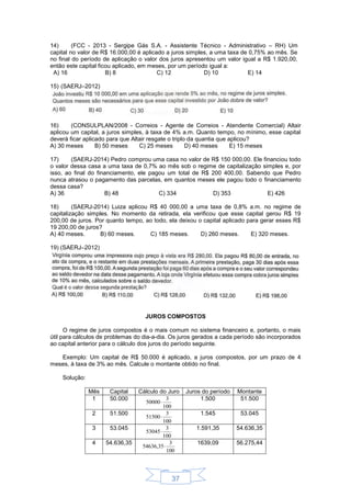 37
14) (FCC - 2013 - Sergipe Gás S.A. - Assistente Técnico - Administrativo – RH) Um
capital no valor de R$ 16.000,00 é aplicado a juros simples, a uma taxa de 0,75% ao mês. Se
no final do período de aplicação o valor dos juros apresentou um valor igual a R$ 1.920,00,
então este capital ficou aplicado, em meses, por um período igual a:
A) 16 B) 8 C) 12 D) 10 E) 14
15) (SAERJ–2012)
16) (CONSULPLAN/2008 - Correios - Agente de Correios - Atendente Comercial) Altair
aplicou um capital, a juros simples, à taxa de 4% a.m. Quanto tempo, no mínimo, esse capital
deverá ficar aplicado para que Altair resgate o triplo da quantia que aplicou?
A) 30 meses B) 50 meses C) 25 meses D) 40 meses E) 15 meses
17) (SAERJ-2014) Pedro comprou uma casa no valor de R$ 150 000,00. Ele financiou todo
o valor dessa casa a uma taxa de 0,7% ao mês sob o regime de capitalização simples e, por
isso, ao final do financiamento, ele pagou um total de R$ 200 400,00. Sabendo que Pedro
nunca atrasou o pagamento das parcelas, em quantos meses ele pagou todo o financiamento
dessa casa?
A) 36 B) 48 C) 334 D) 353 E) 426
18) (SAERJ-2014) Luiza aplicou R$ 40 000,00 a uma taxa de 0,8% a.m. no regime de
capitalização simples. No momento da retirada, ela verificou que esse capital gerou R$ 19
200,00 de juros. Por quanto tempo, ao todo, ela deixou o capital aplicado para gerar esses R$
19 200,00 de juros?
A) 40 meses. B) 60 meses. C) 185 meses. D) 260 meses. E) 320 meses.
19) (SAERJ–2012)
JUROS COMPOSTOS
O regime de juros compostos é o mais comum no sistema financeiro e, portanto, o mais
útil para cálculos de problemas do dia-a-dia. Os juros gerados a cada período são incorporados
ao capital anterior para o cálculo dos juros do período seguinte.
Exemplo: Um capital de R$ 50.000 é aplicado, a juros compostos, por um prazo de 4
meses, à taxa de 3% ao mês. Calcule o montante obtido no final.
Solução:
Mês Capital Cálculo do Juro Juros do período Montante
1 50.000
100
3
50000
1.500 51.500
2 51.500
100
3
51500
1.545 53.045
3 53.045
100
3
53045
1.591,35 54.636,35
4 54.636,35
100
3
54636,35
1639,09 56.275,44
 