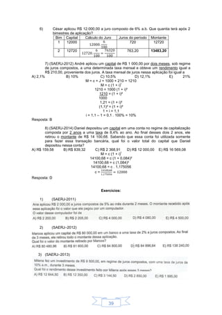 39
6) César aplicou R$ 12.000,00 a juro composto de 6% a.b. Que quantia terá após 2
bimestres de aplicação?
Bim Capital Cálculo do Juro Juros do período Montante
1 12000 720 12720
2 12720 763,20 13483,20
7) (SAERJ-2012) André aplicou um capital de R$ 1 000,00 por dois meses, sob regime
de juros compostos, a uma determinada taxa mensal e obteve um rendimento igual a
R$ 210,00, proveniente dos juros. A taxa mensal de juros nessa aplicação foi igual a
A) 2,1% B) 10% C) 10,5% D) 12,1% E) 21%
M = c + J = 1000 + 210 = 1210
M = c (1 + i)
t
1210 = 1000 (1 + i)²
1210 = (1 + i)²
1000
1,21 = (1 + i)²
(1,1)² = (1 + i)²
1 + i = 1,1
i = 1,1 – 1 = 0,1 . 100% = 10%
Resposta: B
8) (SAERJ-2014) Daniel depositou um capital em uma conta no regime de capitalização
composta por 2 anos a uma taxa de 8,4% ao ano. Ao final desses dois 2 anos, ele
retirou o montante de R$ 14 100,68. Sabendo que essa conta foi utilizada somente
para fazer essa transação bancária, qual foi o valor total do capital que Daniel
depositou nessa conta?
A) R$ 159,58 B) R$ 839,32 C) R$ 2 368,91 D) R$ 12 000,00 E) R$ 16 569,08
M = c (1 + i)
t
14100,68 = c (1 + 0,084)²
14100,68 = c (1,084)²
14100,68 = c . 1,175056
c =
Resposta: D
Exercícios:
1) (SAERJ-2011)
2) (SAERJ–2012)
3) (SAERJ–2013)
 